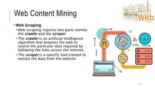 Web Content Mining
Web Scraping
 Web scraping requires two parts namely
the crawler and the scraper.
 The crawler is an artificial intelligence
algorithm that browses the web to
search the particular data required by
following the links across the internet.
 The scraper is a specific tool created to
extract the data from the website.
30
 