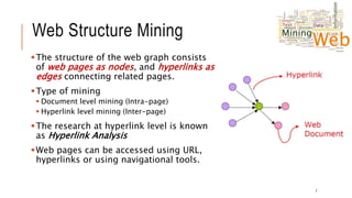 Web Structure Mining
The structure of the web graph consists
of web pages as nodes, and hyperlinks as
edges connecting related pages.
Type of mining
 Document level mining (Intra-page)
 Hyperlink level mining (Inter-page)
The research at hyperlink level is known
as Hyperlink Analysis
Web pages can be accessed using URL,
hyperlinks or using navigational tools.
7
 