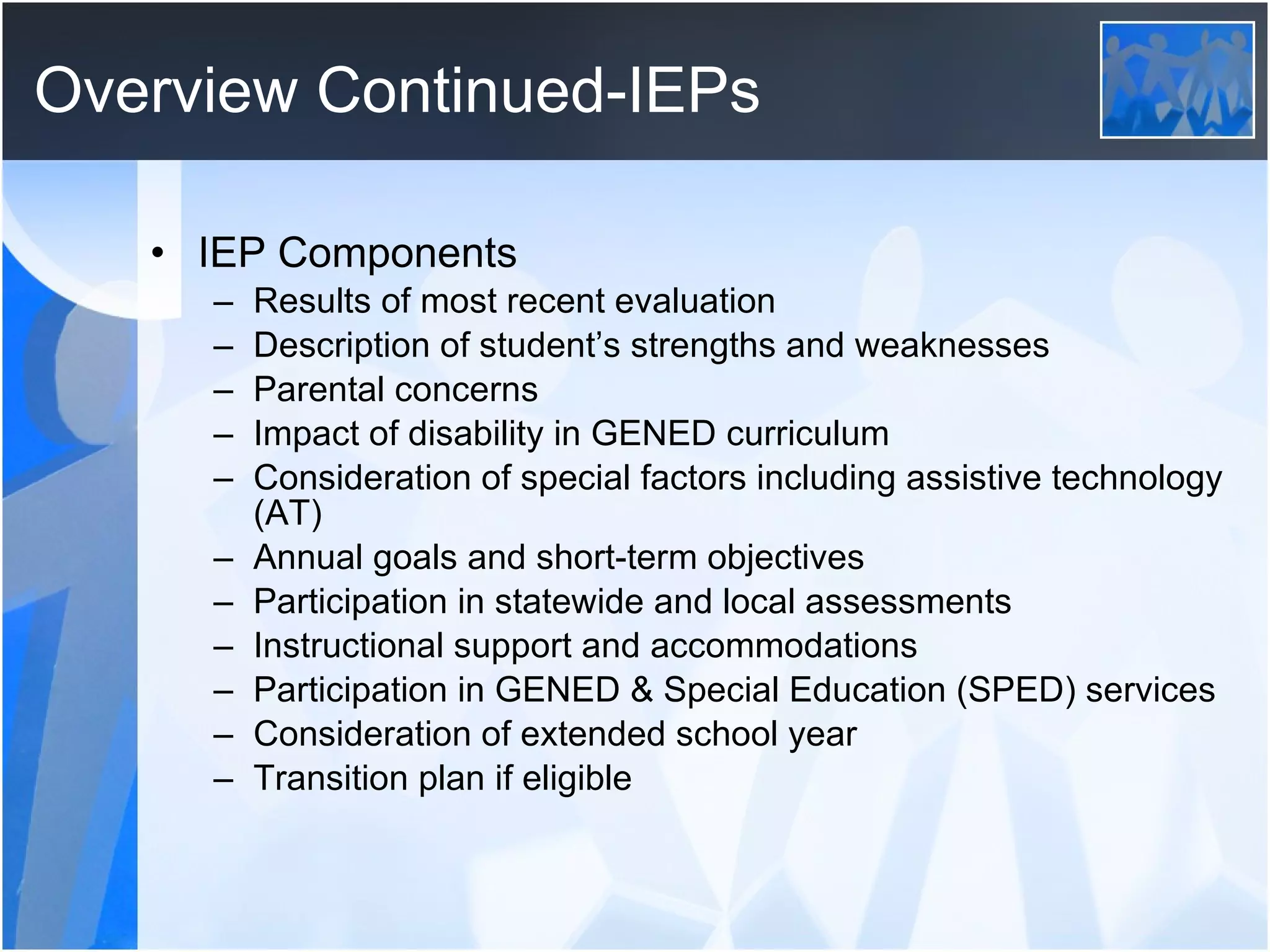Overview Continued-IEPs IEP Components Results of most recent evaluation Description of student’s strengths and weaknesses Parental concerns Impact of disability in GENED curriculum Consideration of special factors including assistive technology (AT) Annual goals and short-term objectives Participation in statewide and local assessments Instructional support and accommodations Participation in GENED & Special Education (SPED) services Consideration of extended school year Transition plan if eligible 