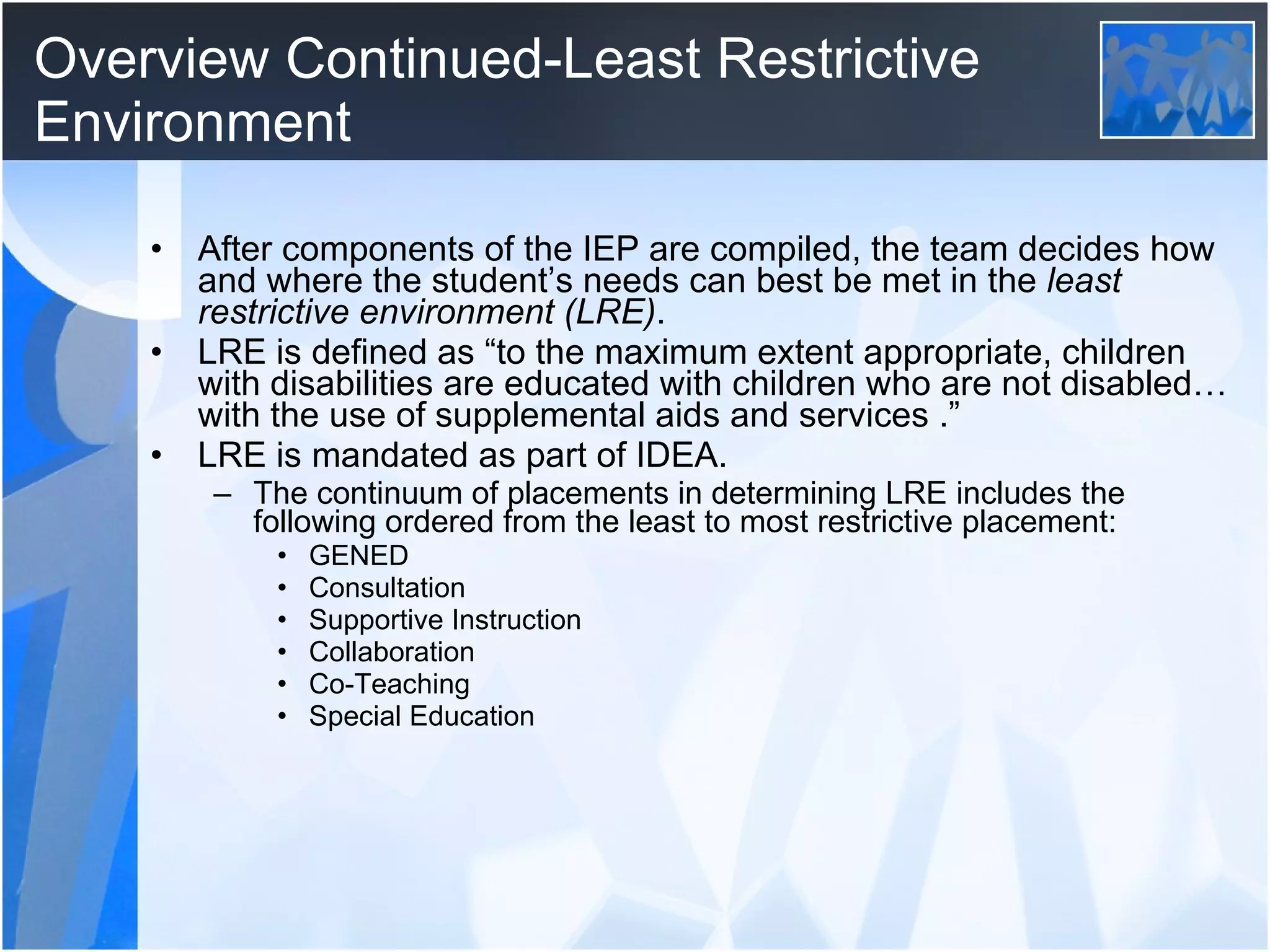 Overview Continued-Least Restrictive Environment After components of the IEP are compiled, the team decides how and where the student’s needs can best be met in the  least restrictive environment   (LRE) . LRE is defined as “to the maximum extent appropriate, children with disabilities are educated with children who are not disabled…with the use of supplemental aids and services .” LRE is mandated as part of IDEA.  The continuum of placements in determining LRE includes the following ordered from the least to most restrictive placement: GENED Consultation Supportive Instruction Collaboration Co-Teaching Special Education 