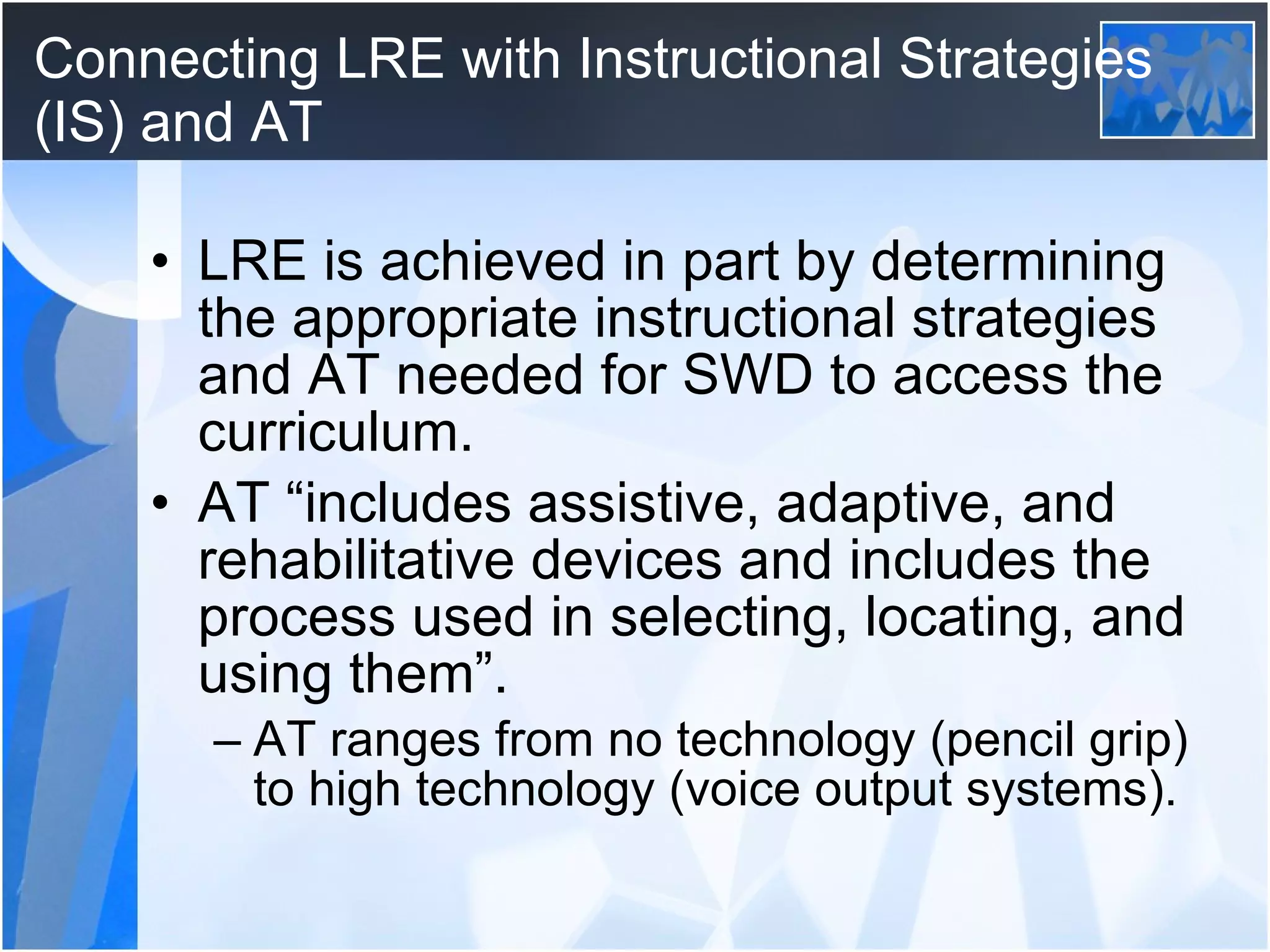 Connecting LRE with Instructional Strategies (IS) and AT LRE is achieved in part by determining the appropriate instructional strategies and AT needed for SWD to access the curriculum. AT “includes assistive, adaptive, and rehabilitative devices and includes the process used in selecting, locating, and using them”.  AT ranges from no technology (pencil grip) to high technology (voice output systems). 