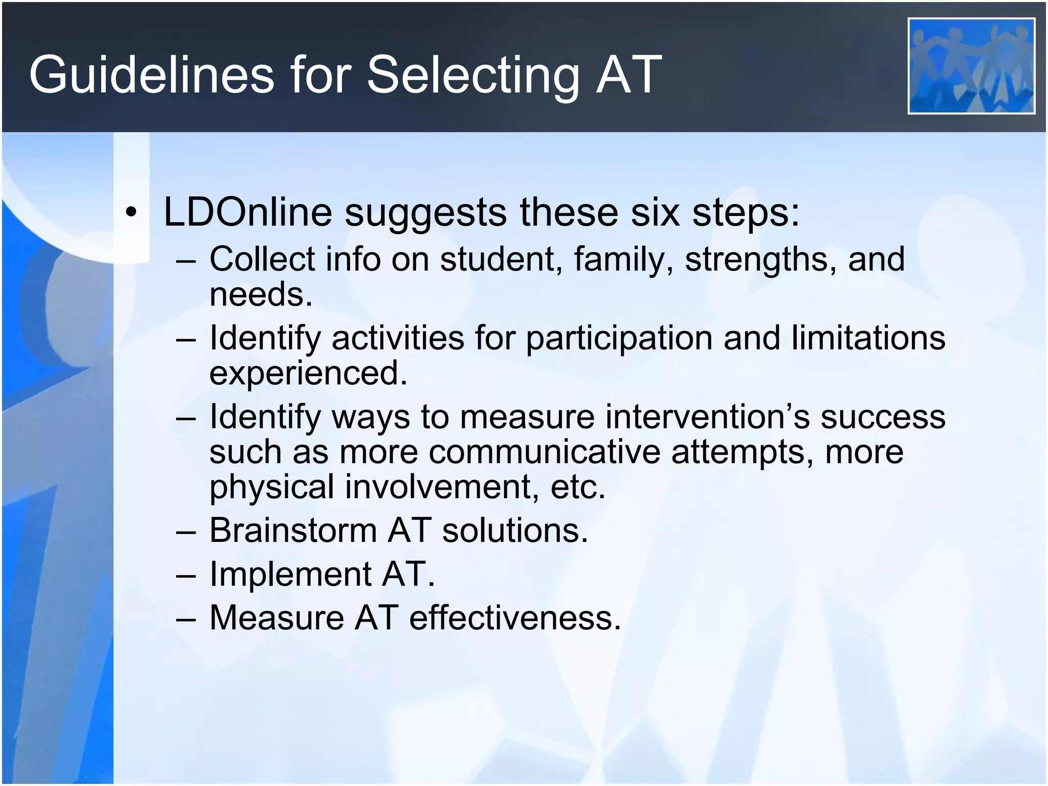 Guidelines for Selecting AT LDOnline suggests these six steps: Collect info on student, family, strengths, and needs. Identify activities for participation and limitations experienced. Identify ways to measure intervention’s success such as more communicative attempts, more physical involvement, etc. Brainstorm AT solutions. Implement AT. Measure AT effectiveness. 