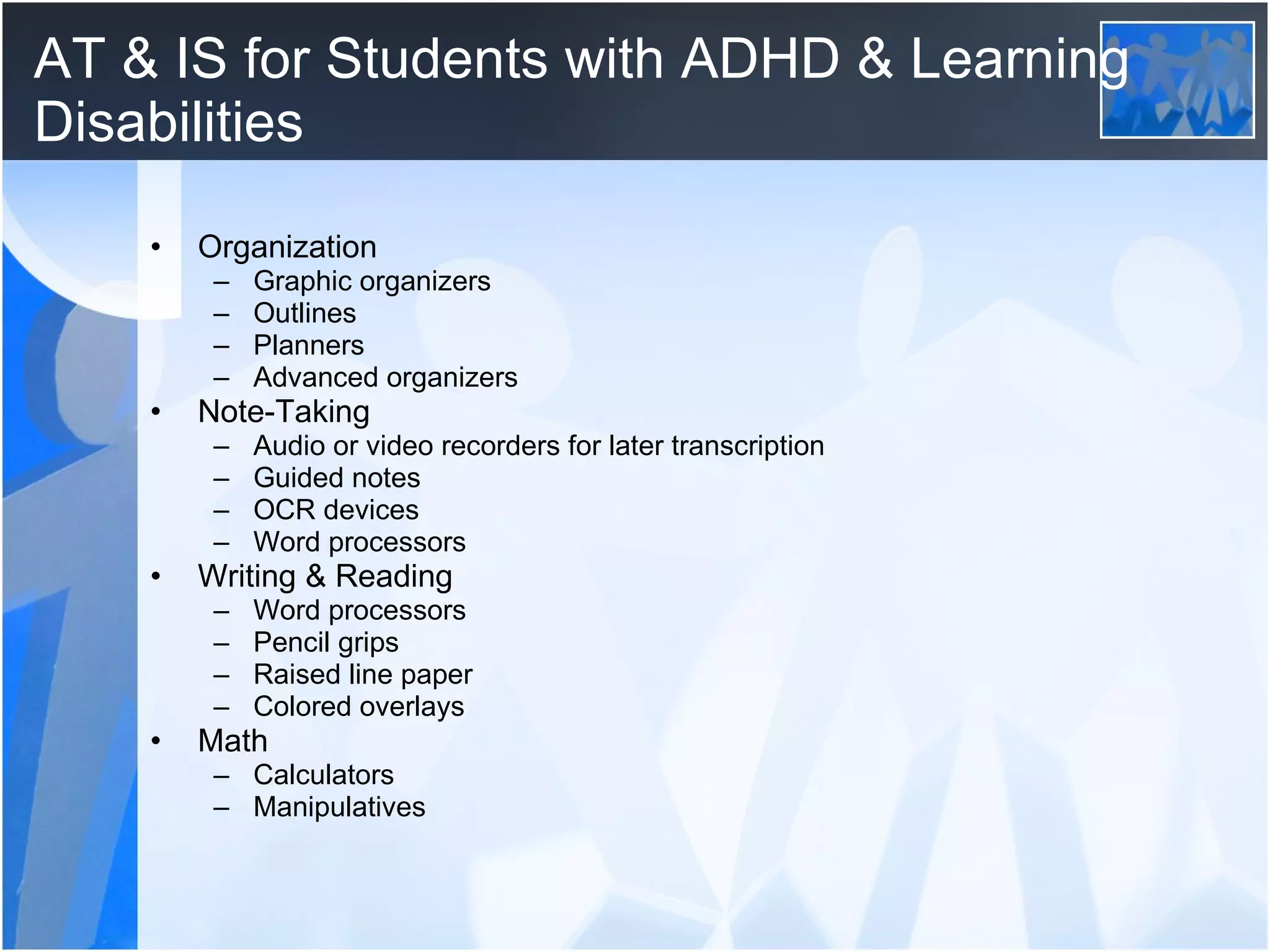 AT & IS for Students with ADHD & Learning Disabilities Organization Graphic organizers Outlines Planners Advanced organizers Note-Taking Audio or video recorders for later transcription Guided notes OCR devices Word processors Writing & Reading Word processors Pencil grips Raised line paper Colored overlays Math Calculators Manipulatives 