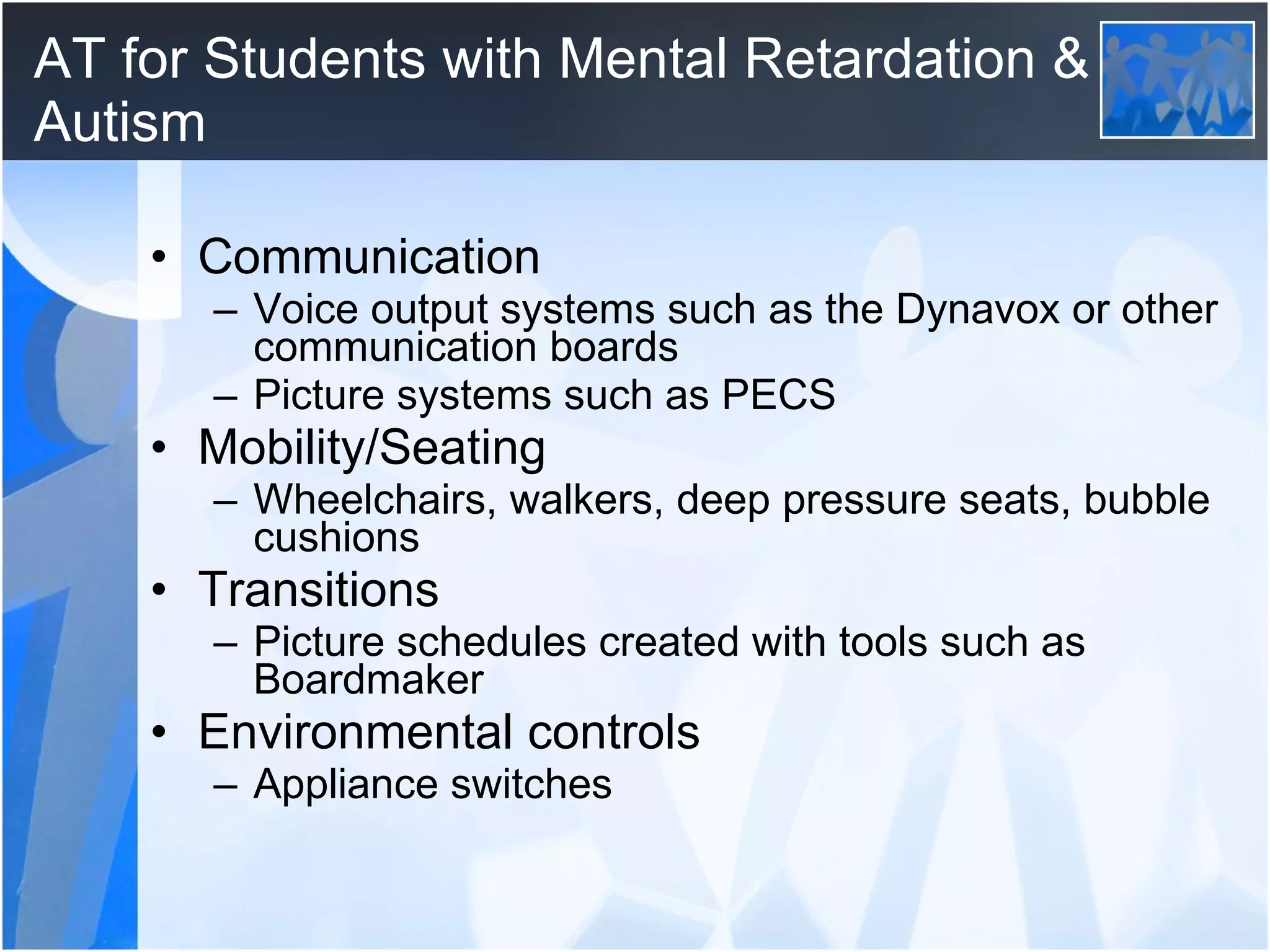 AT for Students with Mental Retardation & Autism Communication Voice output systems such as the Dynavox or other communication boards Picture systems such as PECS Mobility/Seating Wheelchairs, walkers, deep pressure seats, bubble cushions Transitions Picture schedules created with tools such as Boardmaker Environmental controls Appliance switches 