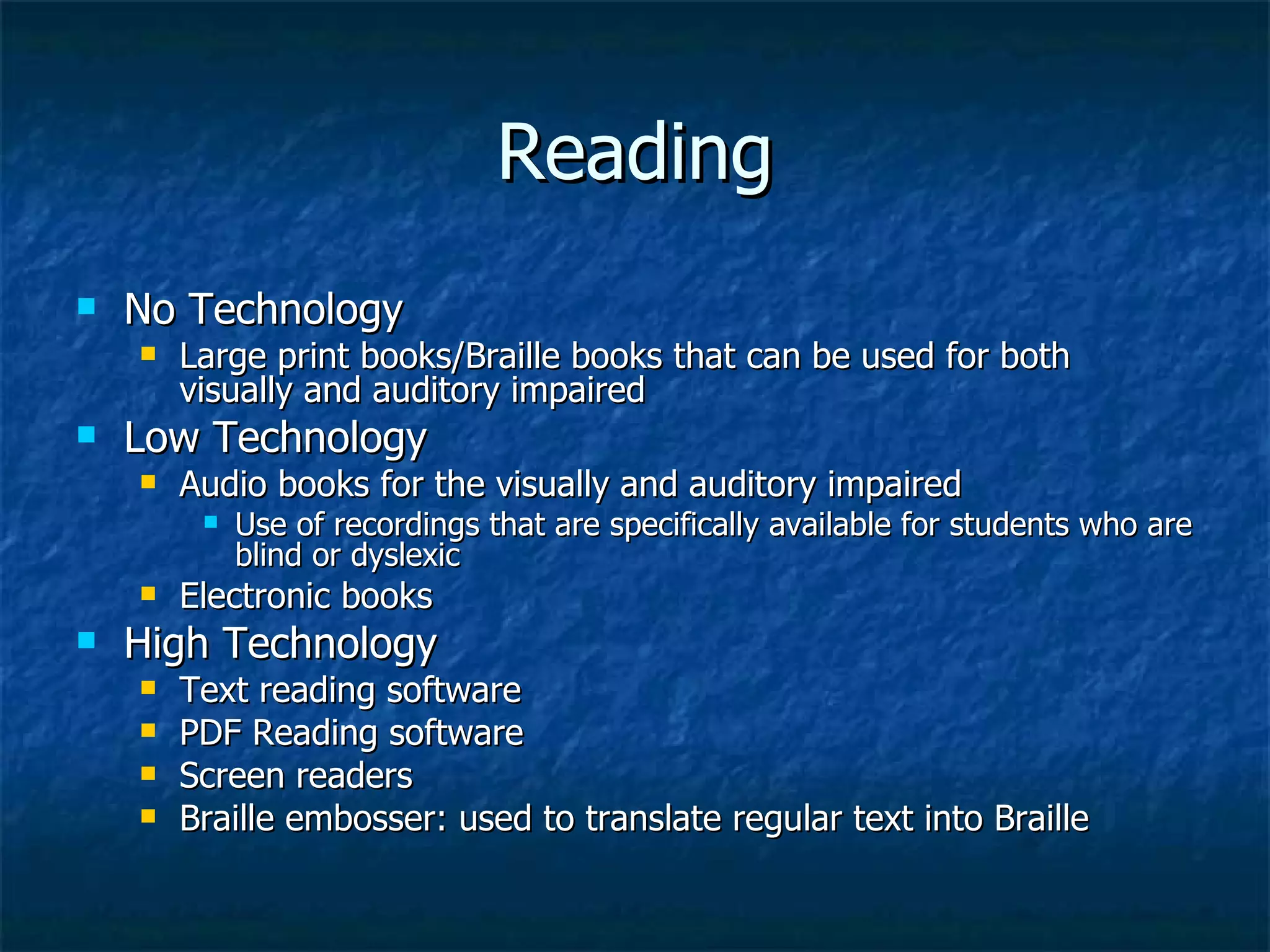 Reading No Technology Large print books/Braille books that can be used for both visually and auditory impaired Low Technology Audio books for the visually and auditory impaired Use of recordings that are specifically available for students who are blind or dyslexic  Electronic books High Technology Text reading software PDF Reading software Screen readers  Braille embosser: used to translate regular text into Braille 