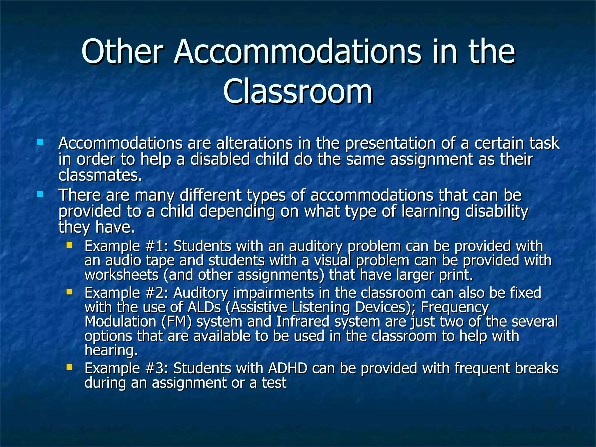 Other Accommodations in the Classroom Accommodations are alterations in the presentation of a certain task in order to help a disabled child do the same assignment as their classmates. There are many different types of accommodations that can be provided to a child depending on what type of learning disability they have. Example #1: Students with an auditory problem can be provided with an audio tape and students with a visual problem can be provided with worksheets (and other assignments) that have larger print. Example #2: Auditory impairments in the classroom can also be fixed with the use of ALDs (Assistive Listening Devices); Frequency Modulation (FM) system and Infrared system are just two of the several options that are available to be used in the classroom to help with hearing. Example #3: Students with ADHD can be provided with frequent breaks during an assignment or a test 