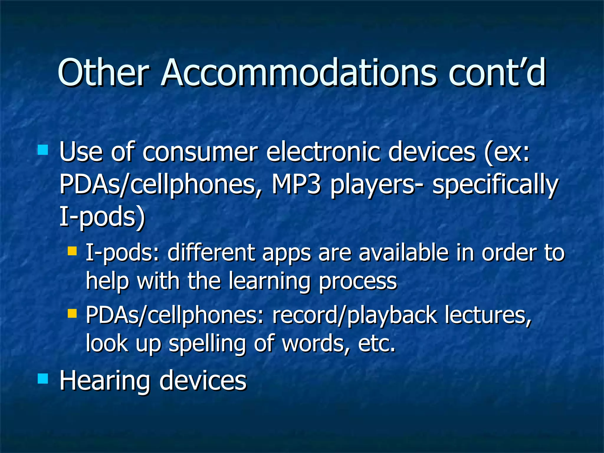 Other Accommodations cont’d Use of consumer electronic devices (ex: PDAs/cellphones, MP3 players- specifically I-pods) I-pods: different apps are available in order to help with the learning process PDAs/cellphones: record/playback lectures, look up spelling of words, etc. Hearing devices 
