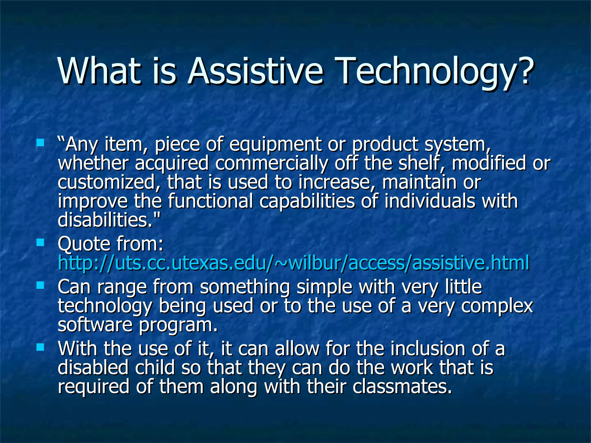 What is Assistive Technology? “ Any item, piece of equipment or product system, whether acquired commercially off the shelf, modified or customized, that is used to increase, maintain or improve the functional capabilities of individuals with disabilities.&quot;  Quote from:  http://uts.cc.utexas.edu/~wilbur/access/assistive.html Can range from something simple with very little technology being used or to the use of a very complex software program. With the use of it, it can allow for the inclusion of a disabled child so that they can do the work that is required of them along with their classmates. 