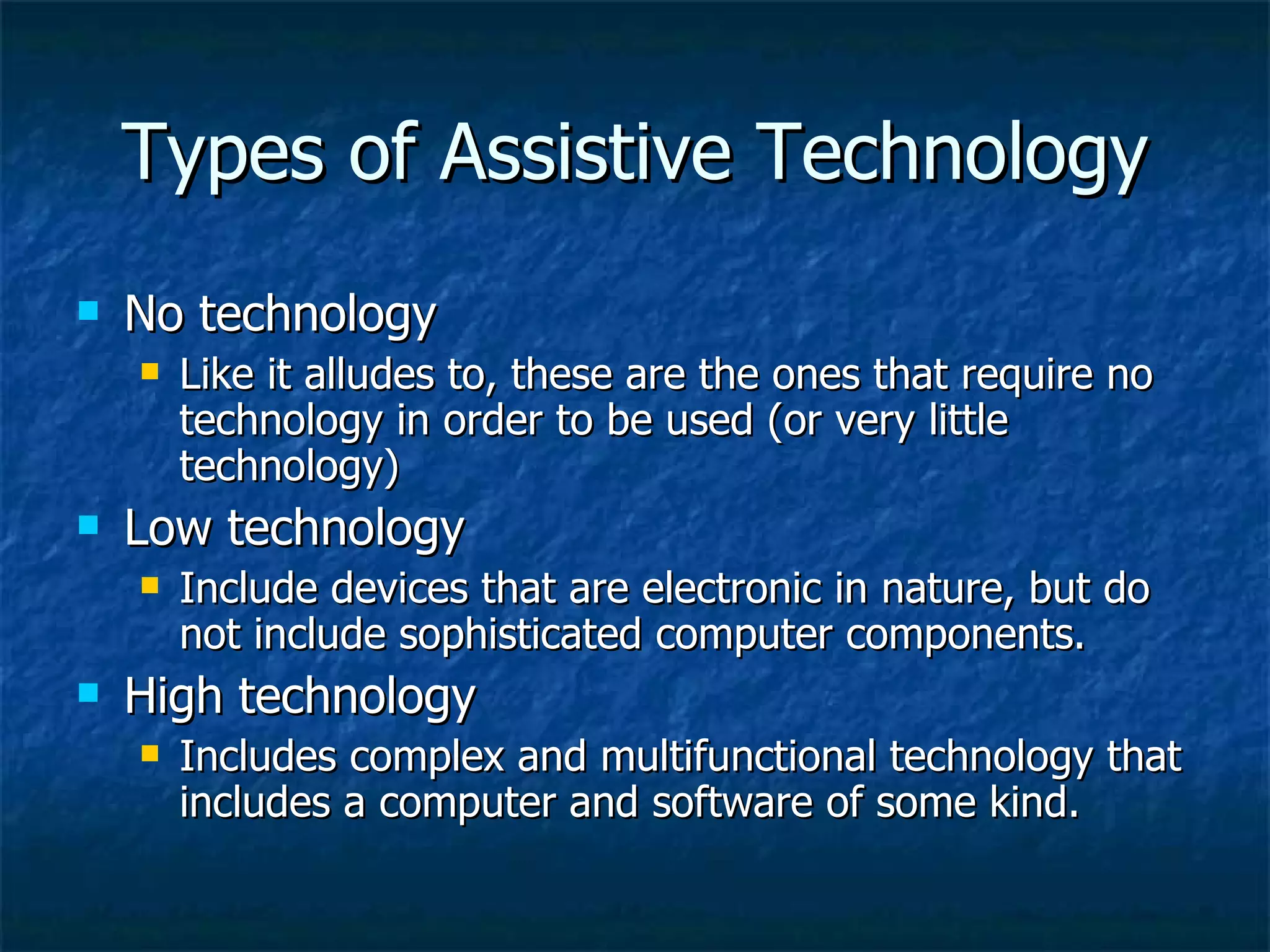 Types of Assistive Technology No technology Like it alludes to, these are the ones that require no technology in order to be used (or very little technology) Low technology Include devices that are electronic in nature, but do not include sophisticated computer components. High technology Includes complex and multifunctional technology that includes a computer and software of some kind. 