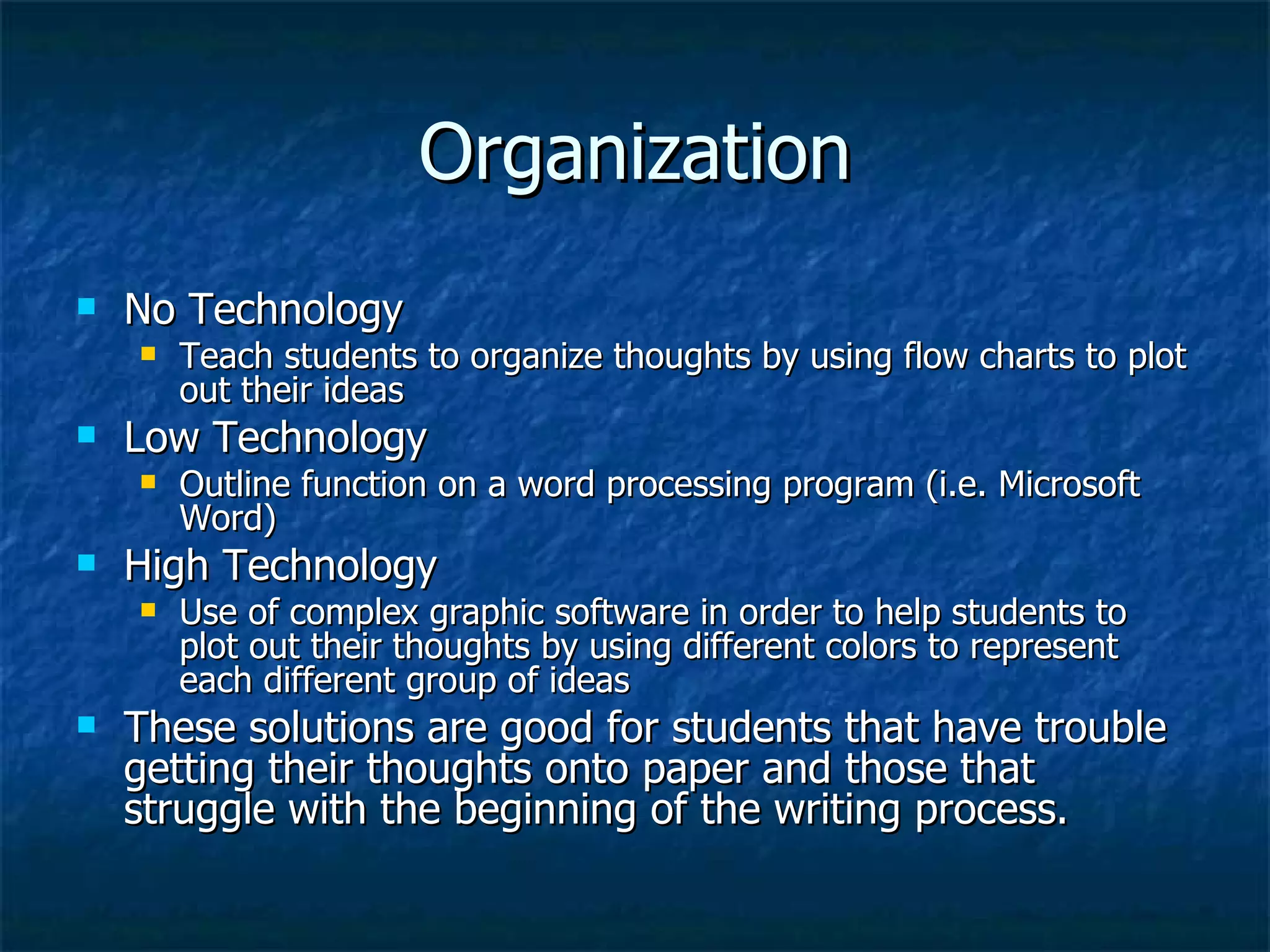 Organization No Technology  Teach students to organize thoughts by using flow charts to plot out their ideas Low Technology Outline function on a word processing program (i.e. Microsoft Word) High Technology Use of complex graphic software in order to help students to plot out their thoughts by using different colors to represent each different group of ideas  These solutions are good for students that have trouble getting their thoughts onto paper and those that struggle with the beginning of the writing process. 