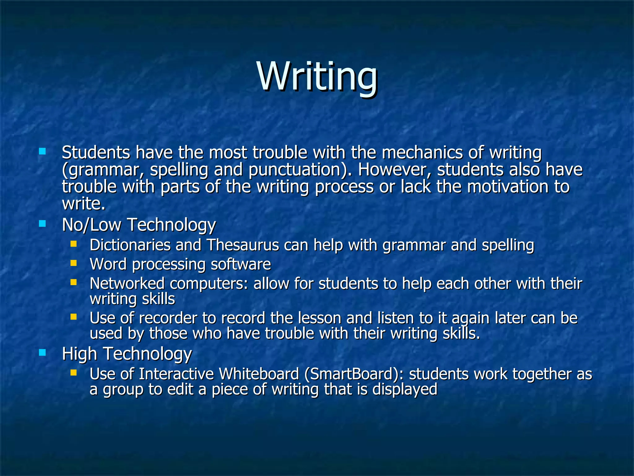 Writing Students have the most trouble with the mechanics of writing (grammar, spelling and punctuation). However, students also have trouble with parts of the writing process or lack the motivation to write. No/Low Technology Dictionaries and Thesaurus can help with grammar and spelling Word processing software Networked computers: allow for students to help each other with their writing skills Use of recorder to record the lesson and listen to it again later can be used by those who have trouble with their writing skills. High Technology Use of Interactive Whiteboard (SmartBoard): students work together as a group to edit a piece of writing that is displayed 
