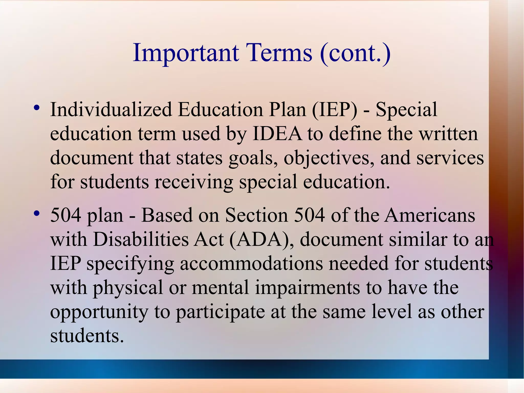 Important Terms (cont.) Individualized Education Plan (IEP) - Special education term used by IDEA to define the written document that states goals, objectives, and services for students receiving special education.  504 plan - Based on Section 504 of the Americans with Disabilities Act (ADA), document similar to an IEP specifying accommodations needed for students with physical or mental impairments to have the opportunity to participate at the same level as other students. 