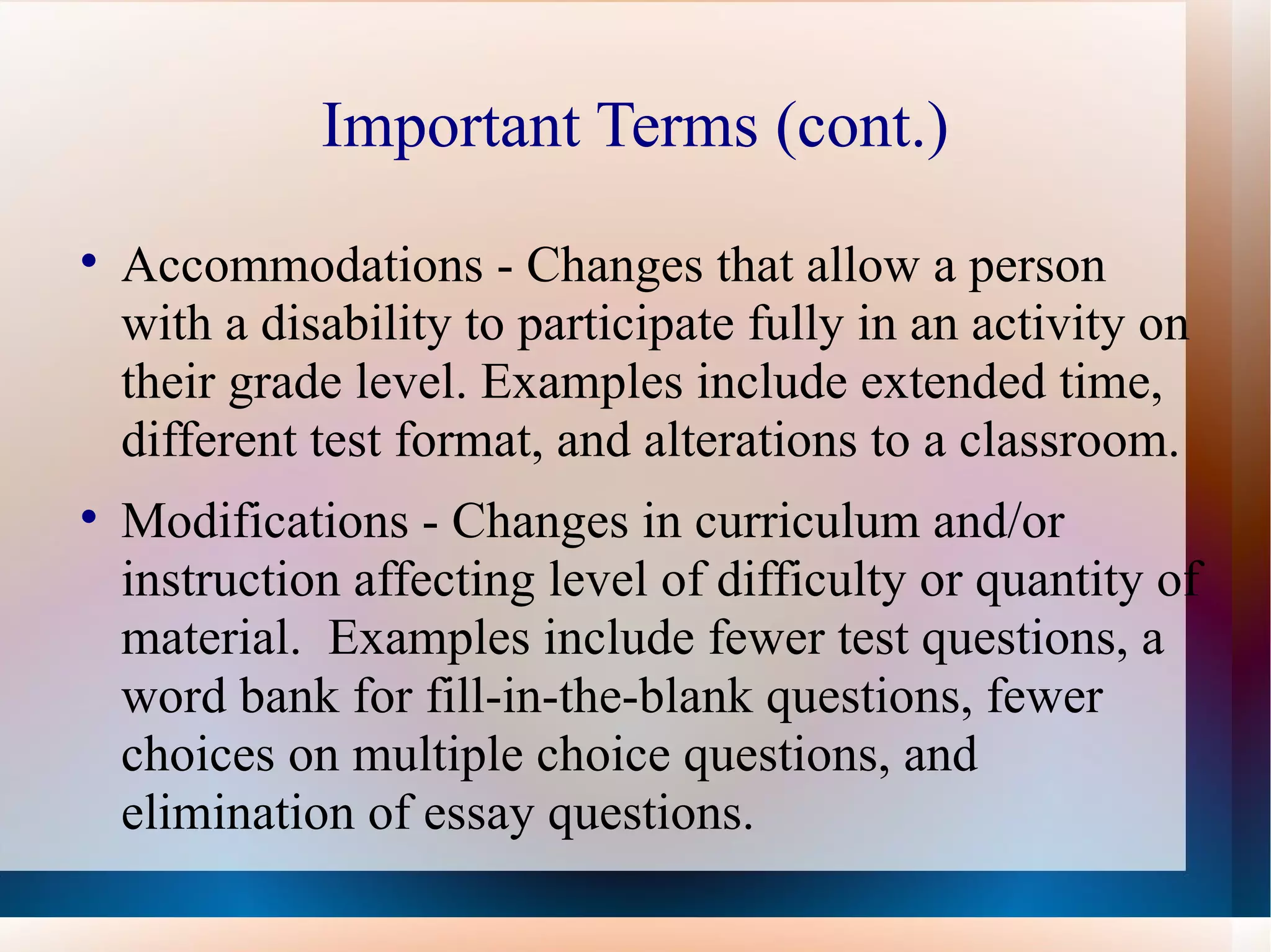 Important Terms (cont.) Accommodations - Changes that allow a person with a disability to participate fully in an activity on their grade level. Examples include extended time, different test format, and alterations to a classroom. Modifications - Changes in curriculum and/or instruction affecting level of difficulty or quantity of material.  Examples include fewer test questions, a word bank for fill-in-the-blank questions, fewer choices on multiple choice questions, and elimination of essay questions. 