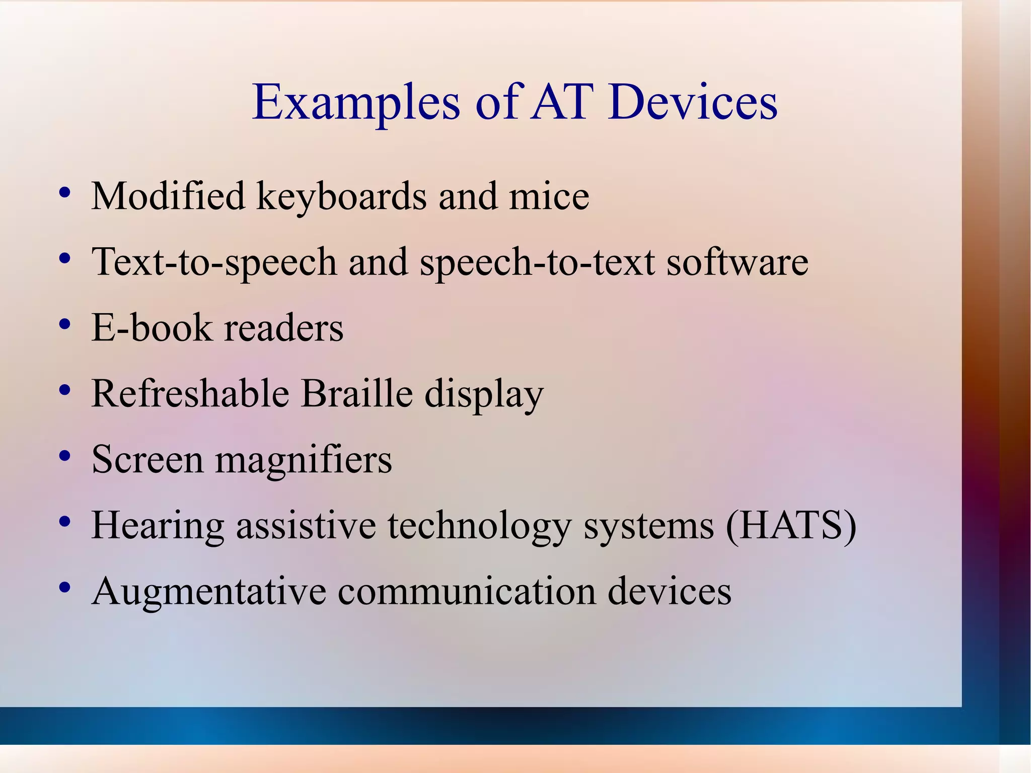 Examples of AT Devices Modified keyboards and mice Text-to-speech and speech-to-text software E-book readers Refreshable Braille display Screen magnifiers Hearing assistive technology systems (HATS) Augmentative communication devices 