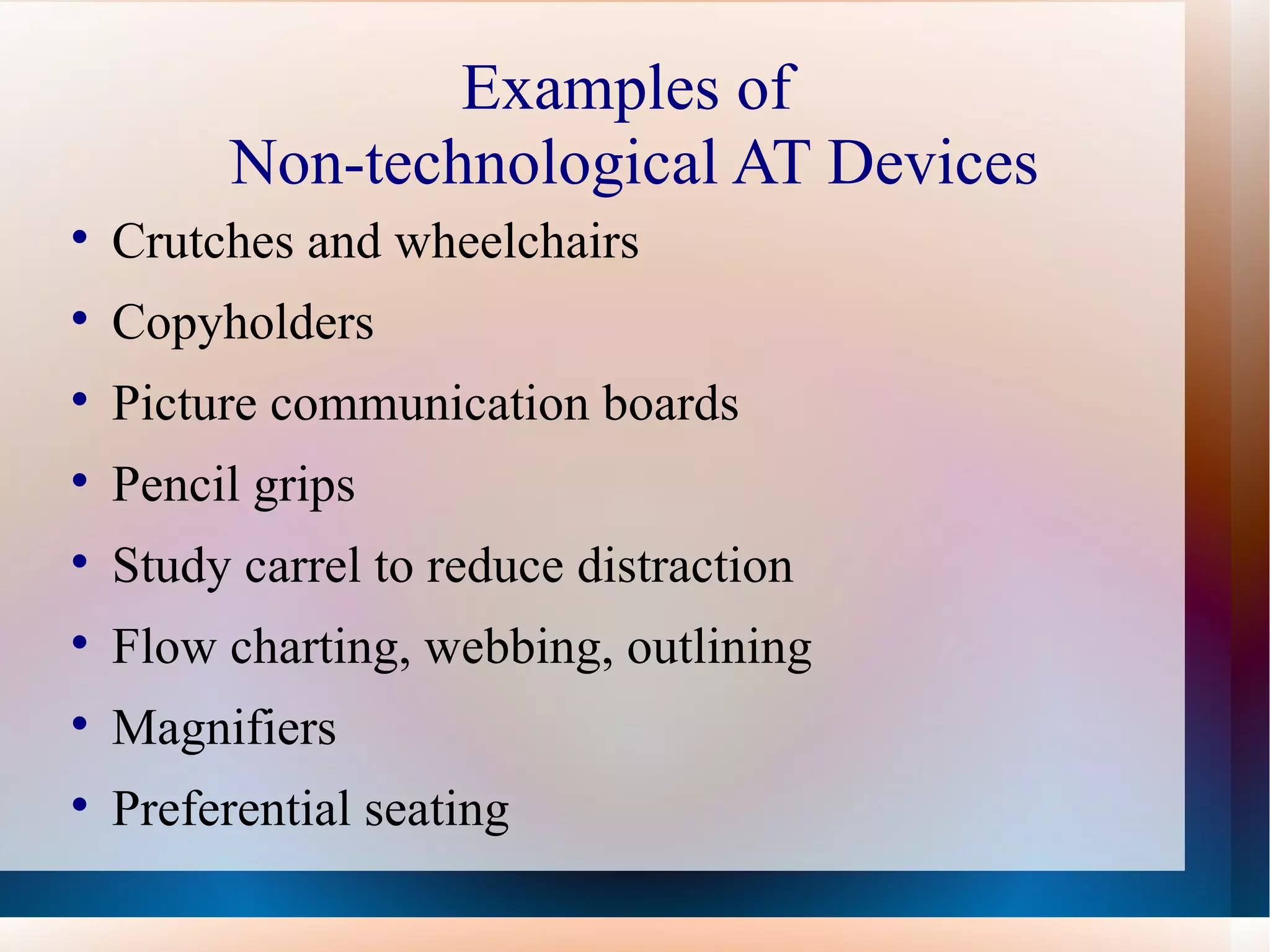 Examples of  Non-technological AT Devices Crutches and wheelchairs Copyholders Picture communication boards Pencil grips Study carrel to reduce distraction Flow charting, webbing, outlining Magnifiers Preferential seating 