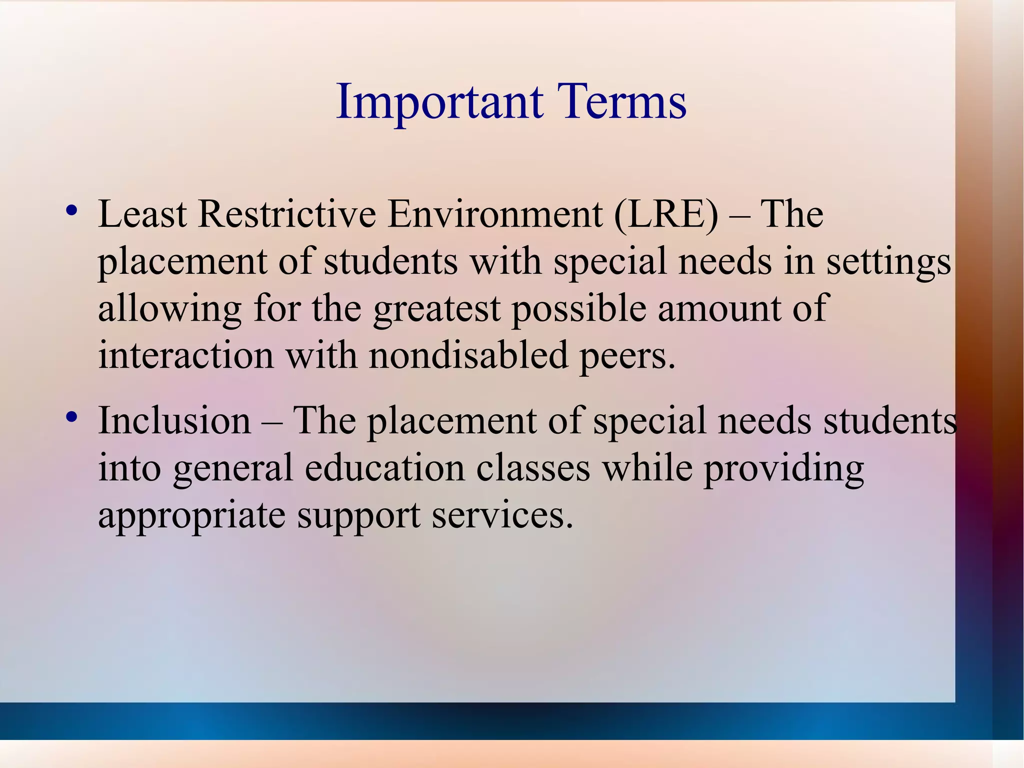 Important Terms Least Restrictive Environment (LRE) – The placement of students with special needs in settings allowing for the greatest possible amount of interaction with nondisabled peers. Inclusion – The placement of special needs students into general education classes while providing appropriate support services.  