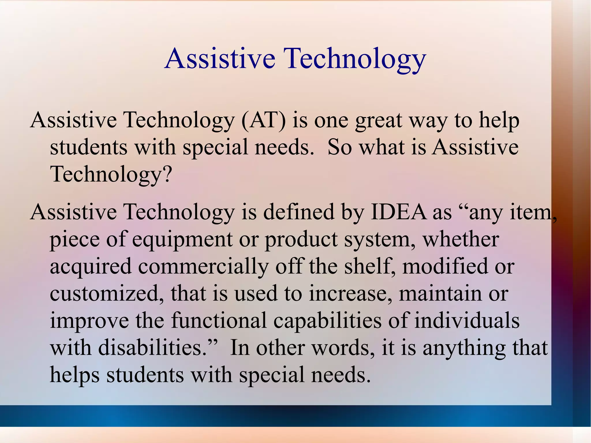 Assistive Technology Assistive Technology (AT) is one great way to help students with special needs.  So what is Assistive Technology? Assistive Technology is defined by IDEA as “any item, piece of equipment or product system, whether acquired commercially off the shelf, modified or customized, that is used to increase, maintain or improve the functional capabilities of individuals with disabilities.”  In other words, it is anything that helps students with special needs. 