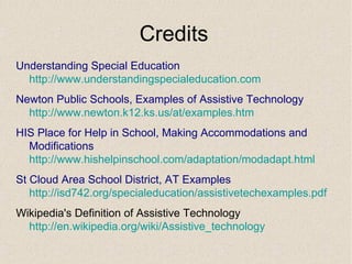 Credits Understanding Special Education  http:// www.understandingspecialeducation.com Newton Public Schools, Examples of Assistive Technology http://www.newton.k12.ks.us/at/examples.htm HIS Place for Help in School, Making Accommodations and Modifications http:// www.hishelpinschool.com/adaptation/modadapt.html St Cloud Area School District, AT Examples  http://isd742.org/specialeducation/assistivetechexamples.pdf Wikipedia's Definition of Assistive Technology http:// en.wikipedia.org/wiki/Assistive_technology 