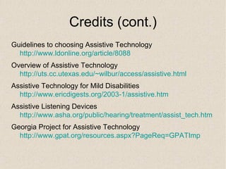 Credits (cont.) Guidelines to choosing Assistive Technology  http://www.ldonline.org/article/8088 Overview of Assistive Technology  http:// uts.cc.utexas.edu/~wilbur/access/assistive.html Assistive Technology for Mild Disabilities  http://www.ericdigests.org/2003-1/assistive.htm Assistive Listening Devices  http:// www.asha.org/public/hearing/treatment/assist_tech.htm Georgia Project for Assistive Technology  http:// www.gpat.org/resources.aspx?PageReq = GPATImp 
