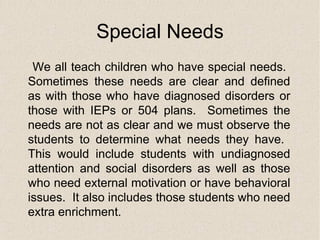 Special Needs We all teach children who have special needs.  Sometimes these needs are clear and defined as with those who have diagnosed disorders or those with IEPs or 504 plans.  Sometimes the needs are not as clear and we must observe the students to determine what needs they have.  This would include students with undiagnosed attention and social disorders as well as those who need external motivation or have behavioral issues.  It also includes those students who need extra enrichment. 