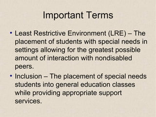 Important Terms Least Restrictive Environment (LRE) – The placement of students with special needs in settings allowing for the greatest possible amount of interaction with nondisabled peers. Inclusion – The placement of special needs students into general education classes while providing appropriate support services.  