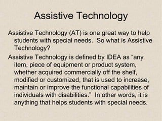 Assistive Technology Assistive Technology (AT) is one great way to help students with special needs.  So what is Assistive Technology? Assistive Technology is defined by IDEA as “any item, piece of equipment or product system, whether acquired commercially off the shelf, modified or customized, that is used to increase, maintain or improve the functional capabilities of individuals with disabilities.”  In other words, it is anything that helps students with special needs. 