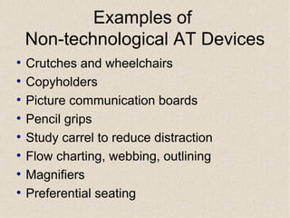 Examples of  Non-technological AT Devices Crutches and wheelchairs Copyholders Picture communication boards Pencil grips Study carrel to reduce distraction Flow charting, webbing, outlining Magnifiers Preferential seating 