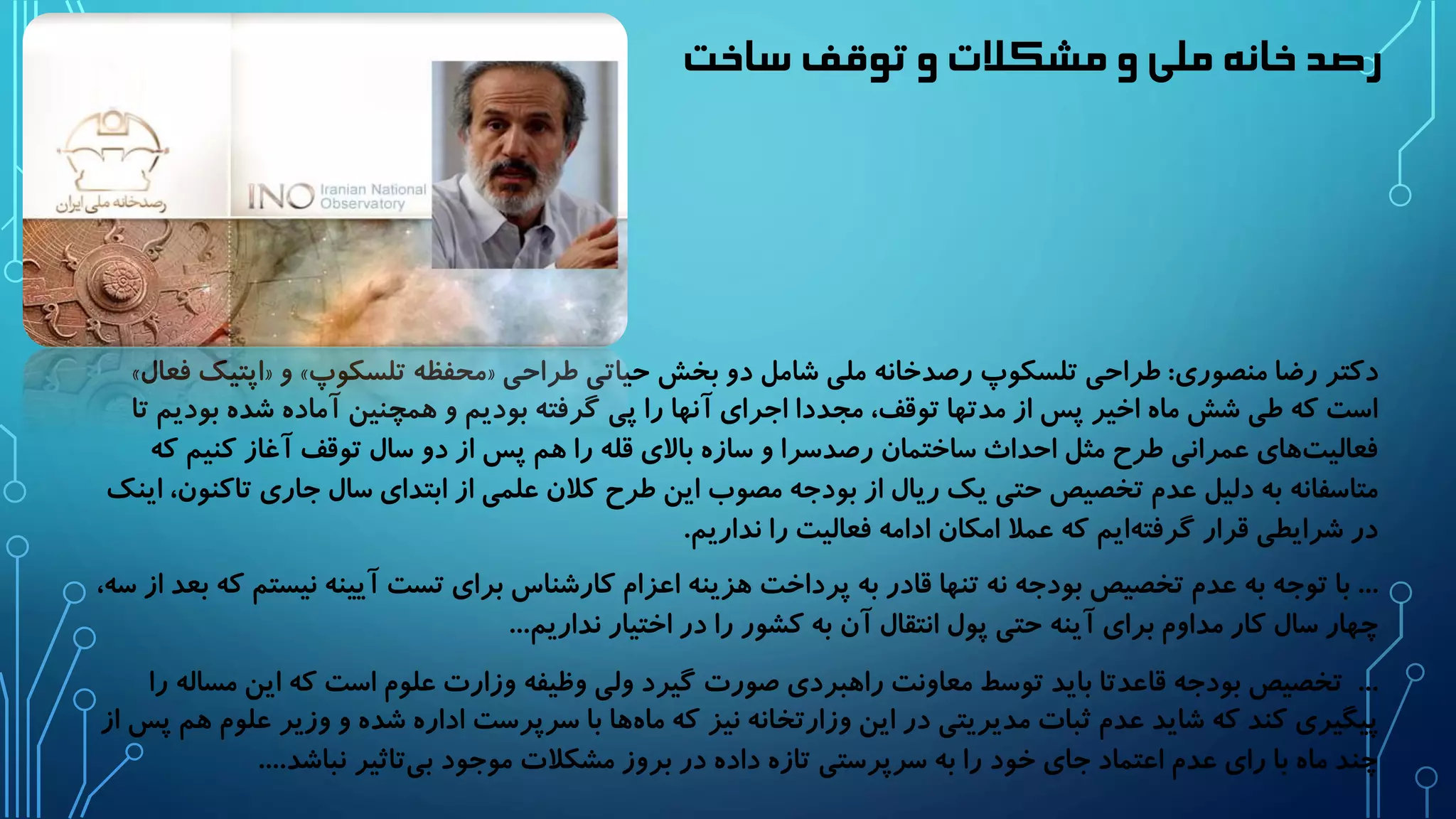 رصد خانه ملی و مشکلات و توقف ساخت 
» اپتیک فعال « و » محفظه تلسکوپ « دکتر رضا منصوری: طراحی تلسکوپ رصدخانه ملی شامل دو بخش حیاتی طراحی 
است که طی شش ماه اخیر پس از مدتها توقف، مجددا اجرای آنها را پی گرفته بودیم و همچنین آماده شده بودیم تا 
فعالیت های عمرانی طرح مثل احداث ساختمان رصدسرا و سازه بالای قله را هم پس از دو سال توقف آغاز کنیم که 
متاسفانه به دلیل عدم تخصیص حتی یک ریال از بودجه مصوب این طرح کلان علمی از ابتدای سال جاری تاکنون، اینک 
در شرایطی قرار گرفته ایم که عملا امکان ادامه فعالیت را نداریم. 
... با توجه به عدم تخصیص بودجه نه تنها قادر به پرداخت هزینه اعزام کارشناس برای تست آیینه نیستم که بعد از سه، 
چهار سال کار مداوم برای آینه حتی پول انتقال آن به کشور را در اختیار نداریم... 
... تخصیص بودجه قاعدتا باید توسط معاونت راهبردی صورت گیرد ولی وظیفه وزارت علوم است که این مساله را 
پیگیری کند که شاید عدم ثبات مدیریتی در این وزارتخانه نیز که ماه ها با سرپرست اداره شده و وزیر علوم هم پس از 
چند ماه با رای عدم اعتماد جای خود را به سرپرستی تازه داده در بروز مشکلات موجود بی تاثیر نباشد.... 
 