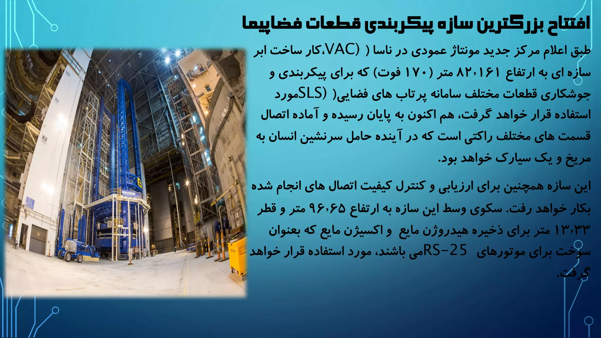 افتتاح بزرگترین سازه پیکربندی قطعات فضاپیما 
طبق اعلام مرکز جدید مونتاژ عمودی در ناسا ) VAC) ،کار ساخت ابر 
سازه ای به ارتفاع ۸۲٫۱۶۱ متر ) ۱۷۰ فوت( که برای پیکربندی و 
جوشکاری قطعات مختلف سامانه پرتاب های فضایی) SLS) مورد 
استفاده قرار خواهد گرفت، هم اکنون به پایان رسیده و آماده اتصال 
قسمت های مختلف راکتی است که در آینده حامل سرنشین انسان به 
مریخ و یک سیارک خواهد بود. 
این سازه همچنین برای ارزیابی و کنترل کیفیت اتصال های انجام شده 
بکار خواهد رفت. سکوی وسط این سازه به ارتفاع ۹۶٫۶۵ متر و قطر 
۱۳٫۳۳ متر برای ذخیره هیدروژن مایع و اکسیژن مایع که بعنوان 
سوخت برای موتورهای RS-25 می باشند، مورد استفاده قرار خواهد 
گرفت. 
 