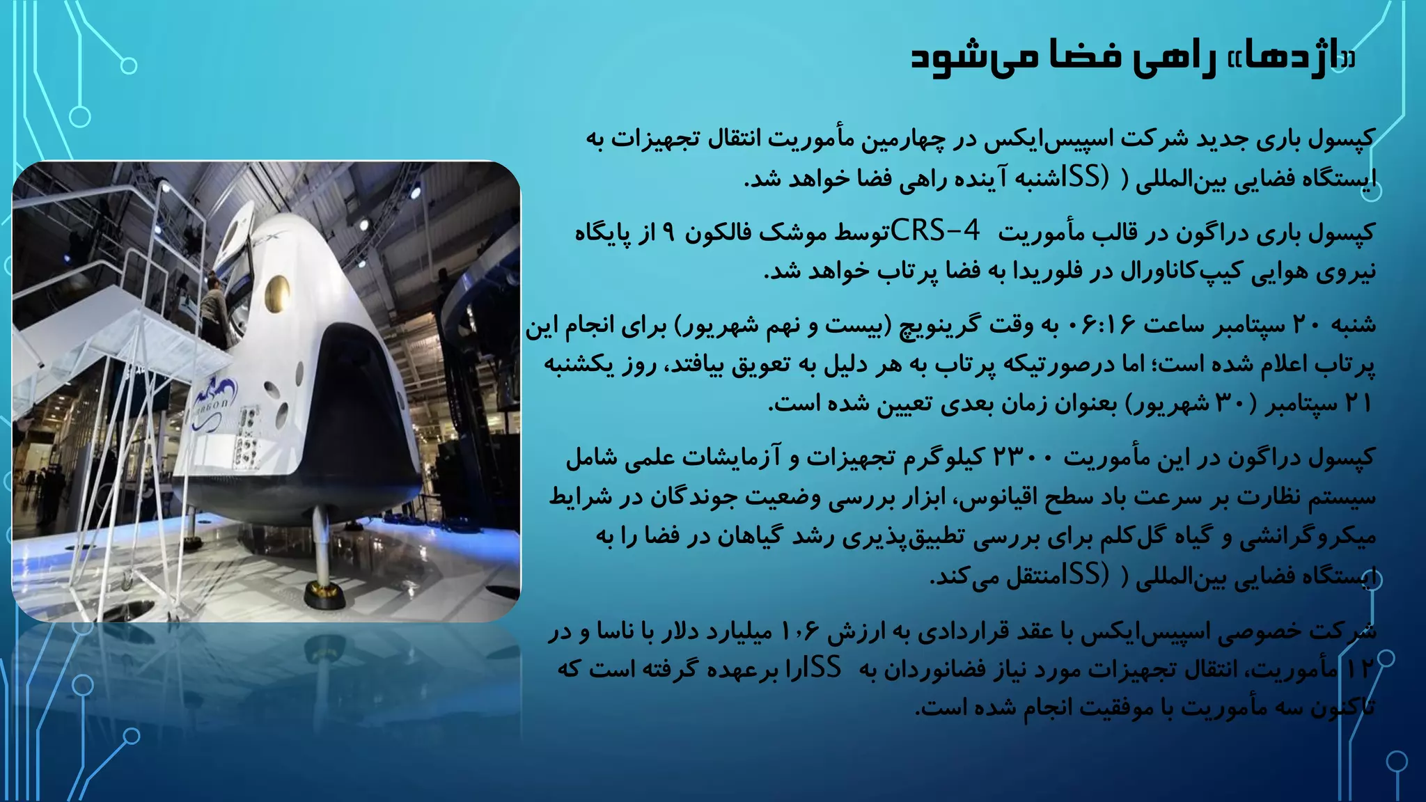 راهی فضا م یشود » اژدها « 
کپسول باری جدید شرکت اسپیس ایکس در چهارمین مأموریت انتقال تجهیزات به 
ایستگاه فضایی بین المللی ) ISS) شنبه آینده راهی فضا خواهد شد. 
کپسول باری دراگون در قالب مأموریت CRS-4 توسط موشک فالکون ۹ از پایگاه 
نیروی هوایی کی پکاناورال در فلوریدا به فضا پرتاب خواهد شد. 
شنبه ۲۰ سپتامبر ساعت ۰۶:۱۶ به وقت گرینویچ )بیست و نهم شهریور( برای انجام این 
پرتاب اعلام شده است؛ اما درصورتیکه پرتاب به هر دلیل به تعویق بیافتد، روز یکشنبه 
۲۱ سپتامبر ) ۳۰ شهریور( بعنوان زمان بعدی تعیین شده است. 
کپسول دراگون در این مأموریت ۲۳۰۰ کیلوگرم تجهیزات و آزمایشات علمی شامل 
سیستم نظارت بر سرعت باد سطح اقیانوس، ابزار بررسی وضعیت جوندگان در شرایط 
میکروگرانشی و گیاه گل کلم برای بررسی تطبی قپذیری رشد گیاهان در فضا را به 
ایستگاه فضایی بین المللی ) ISS) منتقل م یکند. 
شرکت خصوصی اسپیس ایکس با عقد قراردادی به ارزش ۱٫۶ میلیارد دلار با ناسا و در 
۱۲ مأموریت، انتقال تجهیزات مورد نیاز فضانوردان به ISS را برعهده گرفته است که 
تاکنون سه مأموریت با موفقیت انجام شده است. 
 