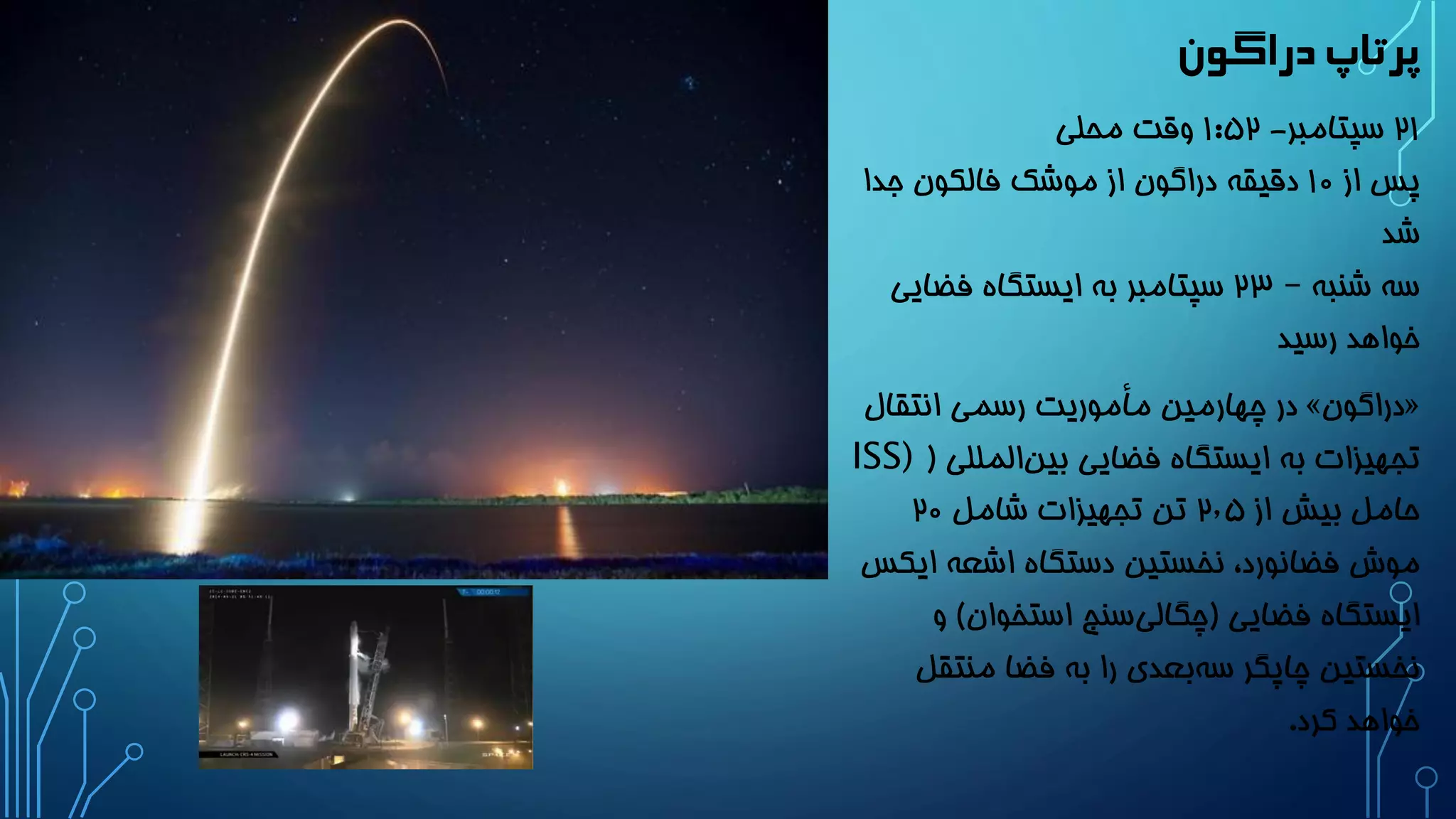 پرتاپ دراگون 
21 سپتامبر- 1:52 وقت محلی 
پس از 10 دقیقه دراگون از موشک فالکون جدا 
شد 
سه شنبه – 23 سپتامبر به ایستگاه فضایی 
خواهد رسید 
در چهارمین مأموریت رسمی انتقال » دراگون « 
تجهیزات به ایستگاه فضایی بین المللی ) ISS) 
حامل بیش از 2٫5 تن تجهیزات شامل 20 
موش فضانورد، نخستین دستگاه اشعه ایکس 
ایستگاه فضایی )چگالی سنج استخوان( و 
نخستین چاپگر سه بعدی را به فضا منتقل 
خواهد کرد. 
 