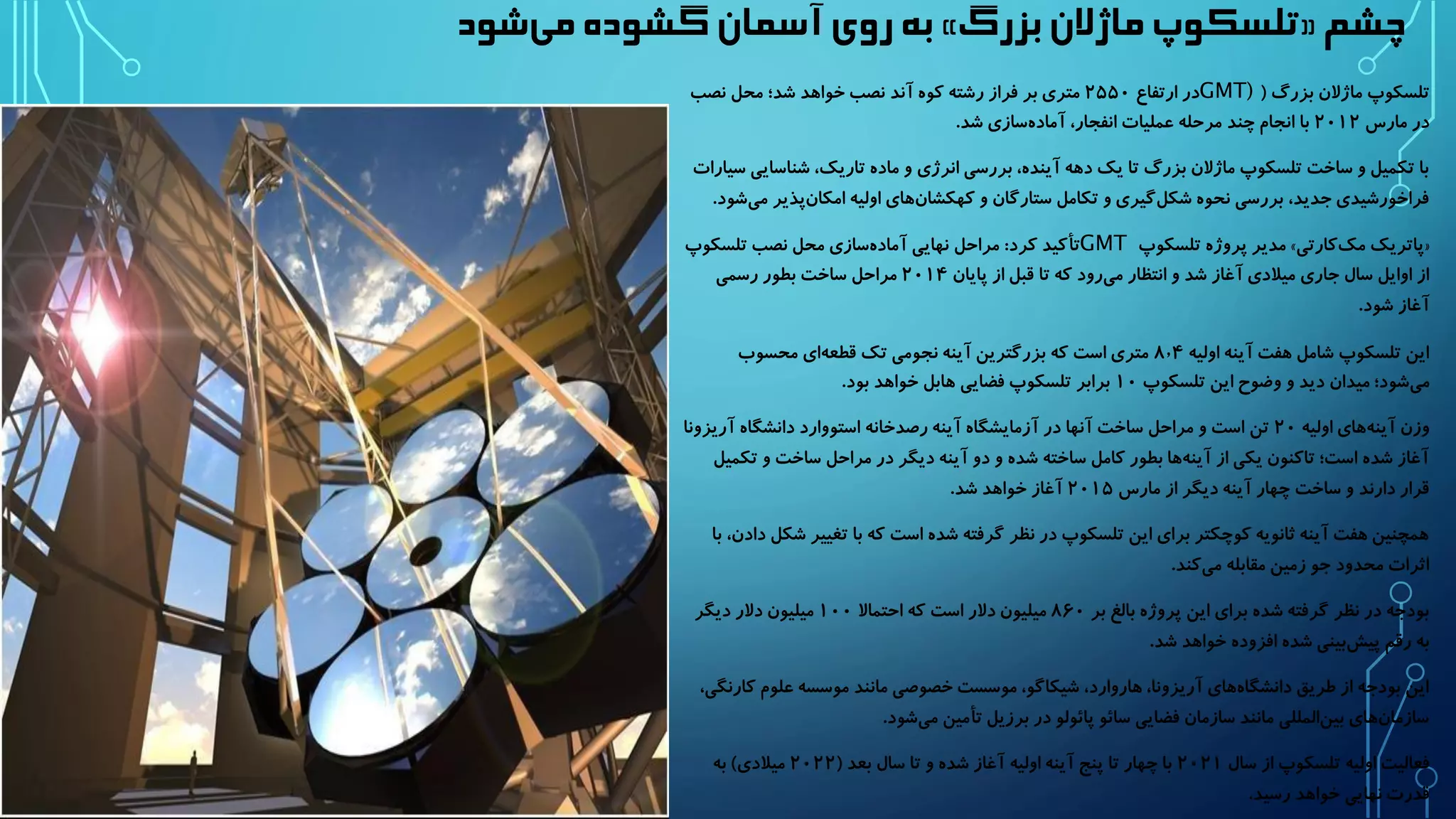 به روی آسمان گشوده م یشود » تلسکوپ ماژلان بزرگ « چشم 
تلسکوپ ماژلان بزرگ ) GMT) در ارتفاع ۲۵۵۰ متری بر فراز رشته کوه آند نصب خواهد شد؛ محل نصب 
در مارس ۲۰۱۲ با انجام چند مرحله عملیات انفجار، آماد هسازی شد. 
با تکمیل و ساخت تلسکوپ ماژلان بزرگ تا یک دهه آینده، بررسی انرژی و ماده تاریک، شناسایی سیارات 
فراخورشیدی جدید، بررسی نحوه شک لگیری و تکامل ستارگان و کهکشا نهای اولیه امکا نپذیر می شود. 
مدیر پروژه تلسکوپ » پاتریک مک کارتی « GMT تأکید کرد: مراحل نهایی آماد هسازی محل نصب تلسکوپ 
از اوایل سال جاری میلادی آغاز شد و انتظار م یرود که تا قبل از پایان ۲۰۱۴ مراحل ساخت بطور رسمی 
آغاز شود. 
این تلسکوپ شامل هفت آینه اولیه ۸٫۴ متری است که بزرگترین آینه نجومی تک قطع های محسوب 
م یشود؛ میدان دید و وضوح این تلسکوپ ۱۰ برابر تلسکوپ فضایی هابل خواهد بود. 
وزن آین ههای اولیه ۲۰ تن است و مراحل ساخت آنها در آزمایشگاه آینه رصدخانه استووارد دانشگاه آریزونا 
آغاز شده است؛ تاکنون یکی از آین هها بطور کامل ساخته شده و دو آینه دیگر در مراحل ساخت و تکمیل 
قرار دارند و ساخت چهار آینه دیگر از مارس ۲۰۱۵ آغاز خواهد شد. 
همچنین هفت آینه ثانویه کوچکتر برای این تلسکوپ در نظر گرفته شده است که با تغییر شکل دادن، با 
اثرات محدود جو زمین مقابله می کند. 
بودجه در نظر گرفته شده برای این پروژه بالغ بر ۸۶۰ میلیون دلار است که احتمالا ۱۰۰ میلیون دلار دیگر 
به رقم پی شبینی شده افزوده خواهد شد. 
این بودجه از طریق دانشگا ههای آریزونا، هاروارد، شیکاگو، موسست خصوصی مانند موسسه علوم کارنگی، 
سازما نهای بی نالمللی مانند سازمان فضایی سائو پائولو در برزیل تأمین م یشود. 
فعالیت اولیه تلسکوپ از سال ۲۰۲۱ با چهار تا پنج آینه اولیه آغاز شده و تا سال بعد ) ۲۰۲۲ میلادی( به 
قدرت نهایی خواهد رسید. 
 