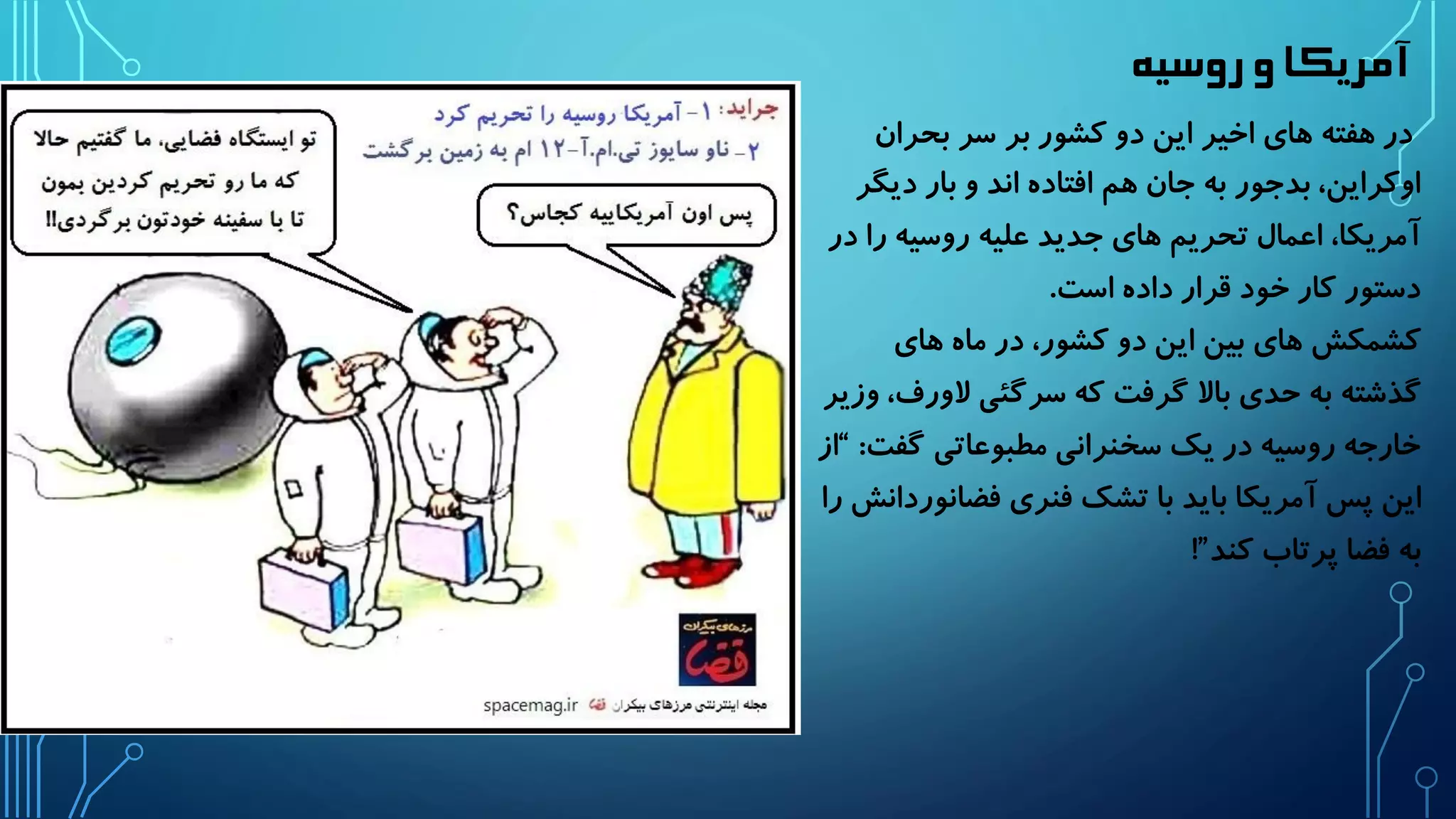 آمریکا و روسیه 
در هفته های اخیر این دو کشور بر سر بحران 
اوکراین، بدجور به جان هم افتاده اند و بار دیگر 
آمریکا، اعمال تحریم های جدید علیه روسیه را در 
دستور کار خود قرار داده است. 
کشمکش های بین این دو کشور، در ماه های 
گذشته به حدی بالا گرفت که سرگئی لاورف، وزیر 
خارجه روسیه در یک سخنرانی مطبوعاتی گفت: “از 
این پس آمریکا باید با تشک فنری فضانوردانش را 
به فضا پرتاب کند”! 
 