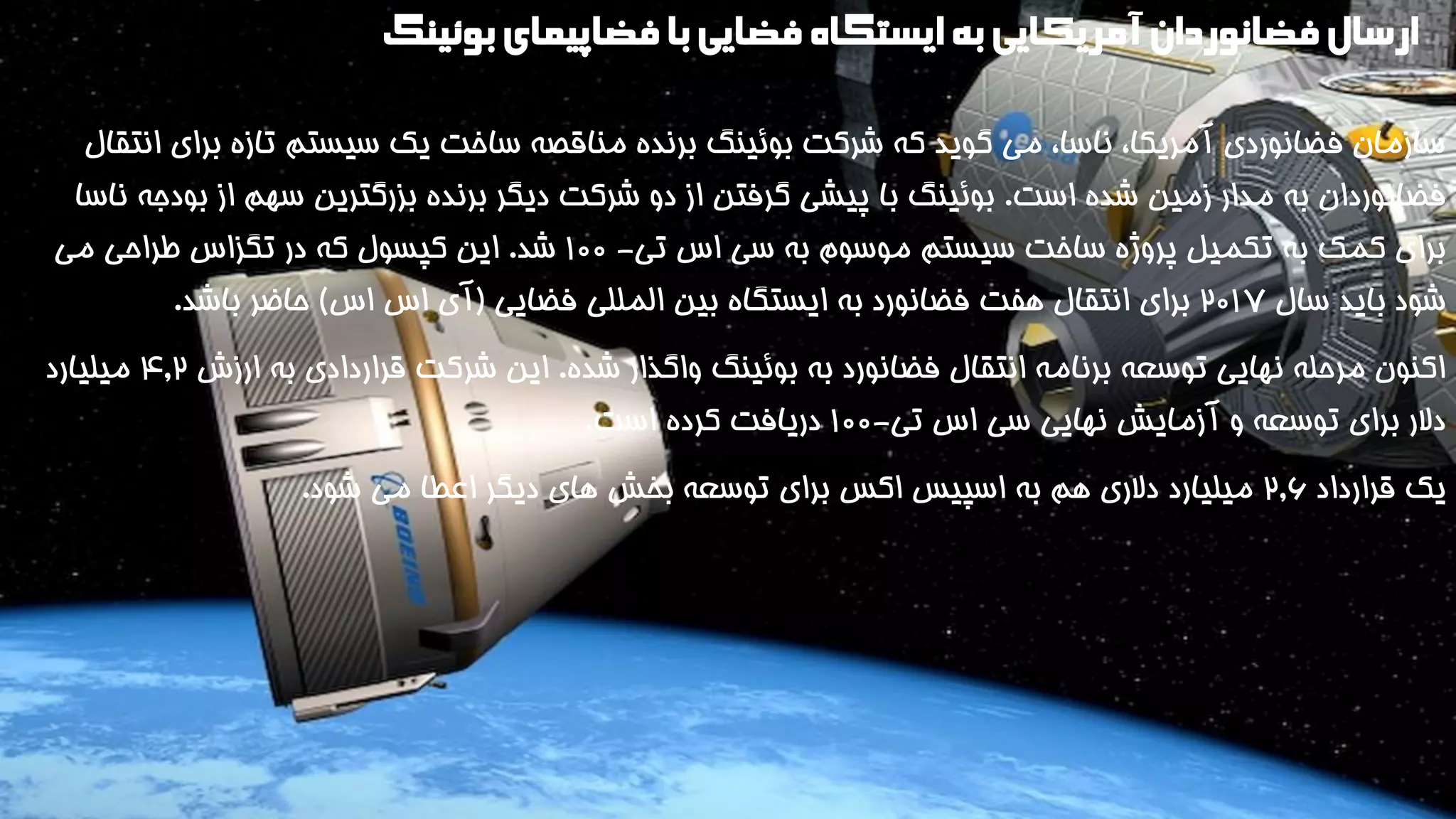 ارسال فضانوردان آمریکایی به ایستگاه فضایی با فضاپیمای بوئینگ 
سازمان فضانوردی آمریکا، ناسا، می گوید که شرکت بوئینگ برنده مناقصه ساخت یک سیستم تازه برای انتقال 
فضانوردان به مدار زمین شده است. بوئینگ با پیشی گرفتن از دو شرکت دیگر برنده بزرگترین سهم از بودجه ناسا 
برای کمک به تکمیل پروژه ساخت سیستم موسوم به سی اس تی- 1 00 شد. این کپسول که در تگزاس طراحی می 
شود باید سال 201۷ برای انتقال هفت فضانورد به ایستگاه بین المللی فضایی )آی اس اس( حاضر باشد. 
اکنون مرحله نهایی توسعه برنامه انتقال فضانورد به بوئینگ واگذار شده. این شرکت قراردادی به ارزش ۴.2 میلیارد 
دلار برای توسعه و آزمایش نهایی سی اس تی- 100 دریافت کرده است. 
یک قرارداد 2.6 میلیارد دلاری هم به اسپیس اکس برای توسعه بخش های دیگر اعطا می شود. 
 