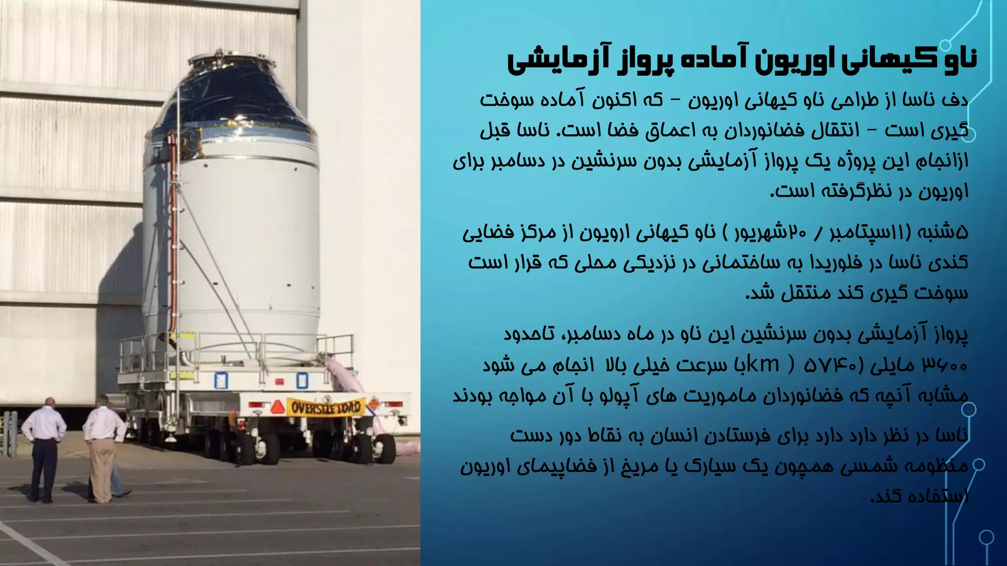 ناو کیهانی اوریون آماده پرواز آزمایشی 
دف ناسا از طراحی ناو کیهانی اوریون – که اکنون آماده سوخت 
گیری است – انتقال فضانوردان به اعماق فضا است. ناسا قبل 
ازانجام این پروژه یک پرواز آزمایشی بدون سرنشین در دسامبر برای 
اوریون در نظرگرفته است. 
5 شنبه ) 11 سپتامبر / 20 شهریور ( ناو کیهانی ارویون از مرکز فضایی 
کندی ناسا در فلوریدا به ساختمانی در نزدیکی محلی که قرار است 
سوخت گیری کند منتقل شد. 
پرواز آزمایشی بدون سرنشین این ناو در ماه دسامبر، تاحدود 
3600 مایلی ) 5۷۴0km ) با سرعت خیلی بالا انجام می شود 
مشابه آنچه که فضانوردان ماموریت های آپولو با آن مواجه بودند 
ناسا در نظر دارد دارد برای فرستادن انسان به نقاط دور دست 
منظومه شمسی همچون یک سیارک یا مریخ از فضاپیمای اوریون 
استفاده کند. 
 