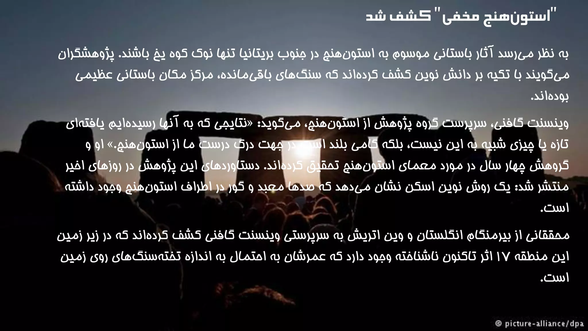 به نظر می رسد آثار باستانی موسوم به استون هنج در جنوب بریتانیا تنها نوک کوه یخ باشند. پژوهشگران 
م یگویند با تکیه بر دانش نوین کشف کرده اند که سنگ های باقی مانده، مرکز مکان باستانی عظیمی 
بود هاند. 
نتایجی که به آنها رسیده ایم یافت های « : وینسنت گافنی، سرپرست گروه پژوهش از استون هنج، م یگوید 
او و ». تازه یا چیزی شبیه به این نیست، بلکه گامی بلند است در جهت درک درست ما از استون هنج 
گروهش چهار سال در مورد معمای استون هنج تحقیق کرد هاند. دستاوردهای این پژوهش در روزهای اخیر 
منتشر شد: یک روش نوین اسکن نشان می دهد که صدها معبد و گور در اطراف استون هنج وجود داشته 
است. 
محققانی از بیرمنگام انگلستان و وین اتریش به سرپرستی وینسنت گافنی کشف کرده اند که در زیر زمین 
این منطقه 1۷ اثر تاکنون ناشناخته وجود دارد که عمرشان به احتمال به اندازه تخته سنگ های روی زمین 
است. 
"استو نهنج مخفی"کشف شد 
 