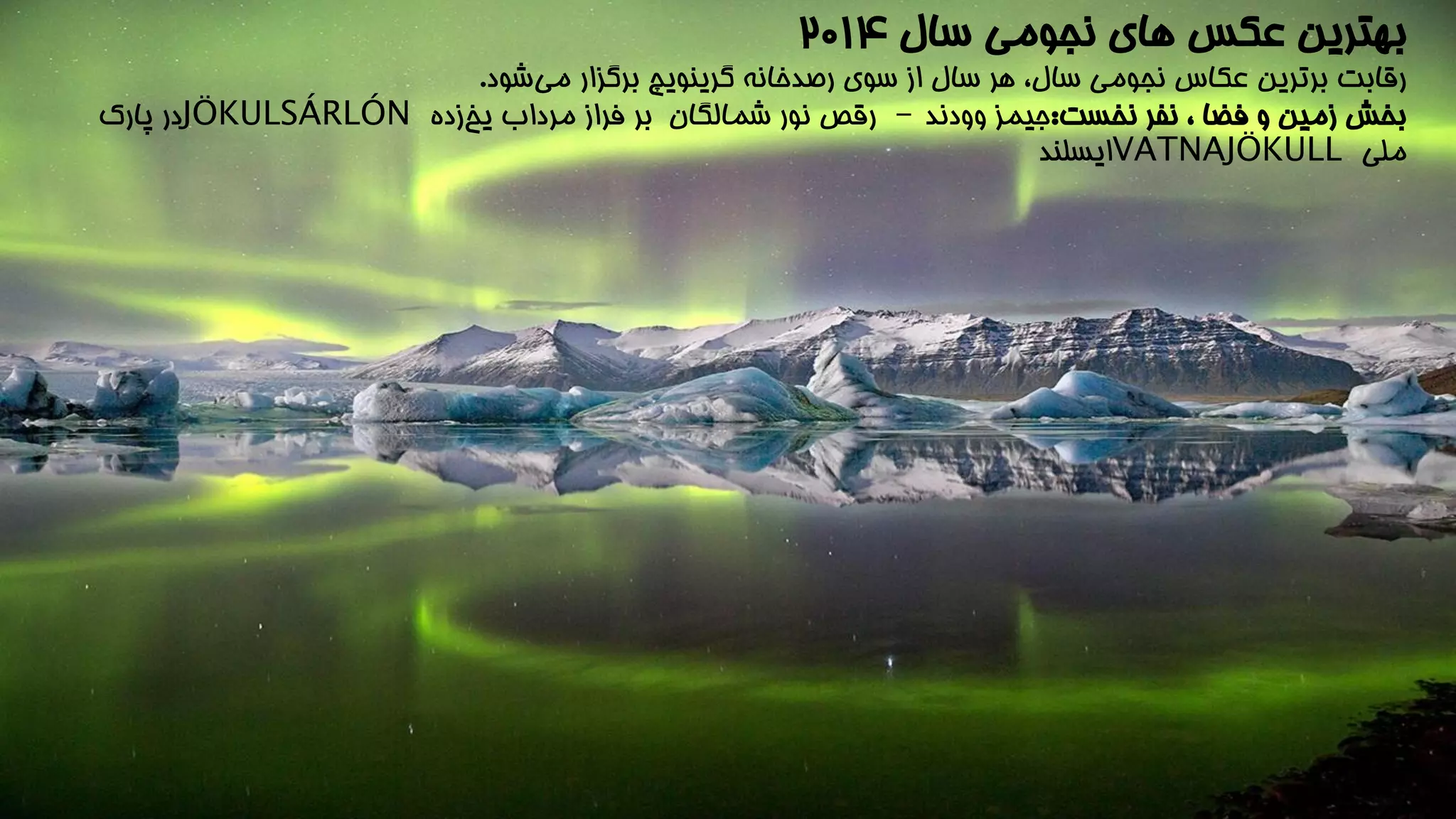 بهترین عکس های نجومی سال 201۴ 
رقابت برترین عکاس نجومی سال، هر سال از سوی رصدخانه گرینویچ برگزار می شود. 
بخش زمین و فضا ، نفر نخست:جیمز وودند - رقص نور شمالگان بر فراز مرداب یخ زده JÖKULSÁRLÓN در پارک 
ملی VATNAJÖKULL ایسلند 
 