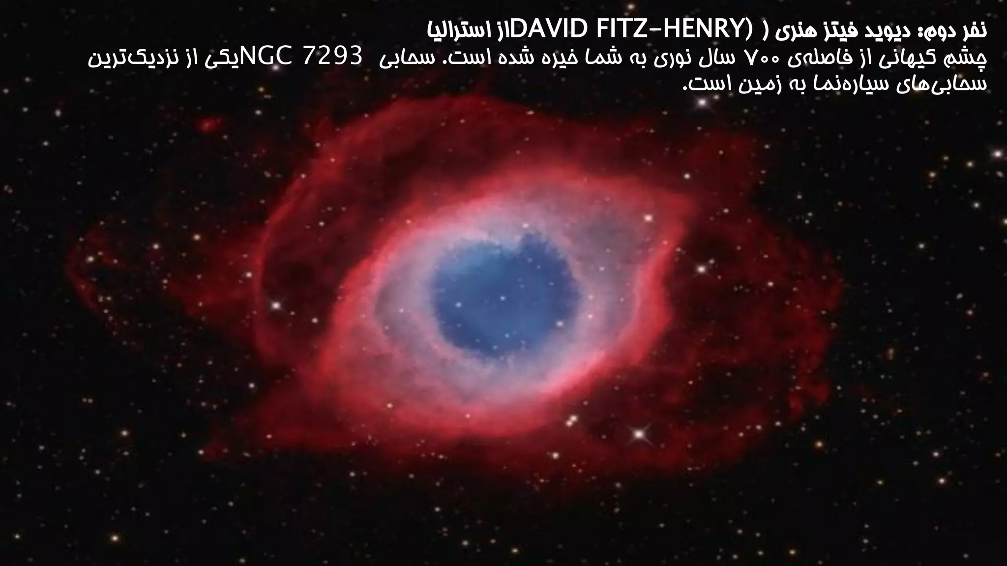 نفر دوم: دیوید فیتز هنری ) DAVID FITZ-HENRY) از استرالیا 
چشم کیهانی از فاصل هی ۷00 سال نوری به شما خیره شده است. سحابی NGC 7293 یکی از نزدیک ترین 
سحابی های سیاره نما به زمین است. 
 