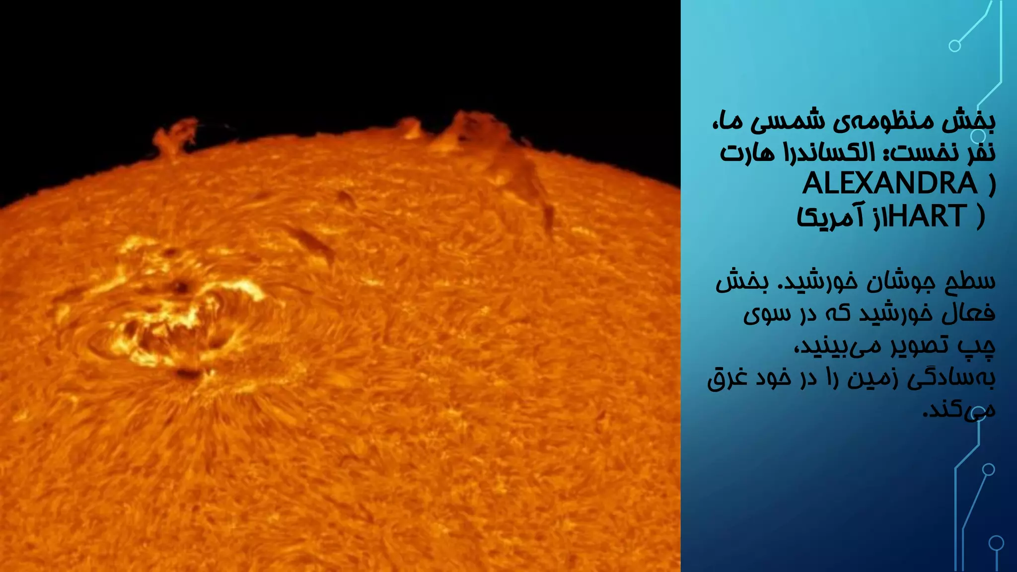 بخش منظوم هی شمسی ما، 
نفر نخست: الکساندرا هارت 
( ALEXANDRA HART) از آمریکا 
سطح جوشان خورشید. بخش 
فعال خورشید که در سوی 
چپ تصویر می بینید، 
به سادگی زمین را در خود غرق 
م یکند. 
 