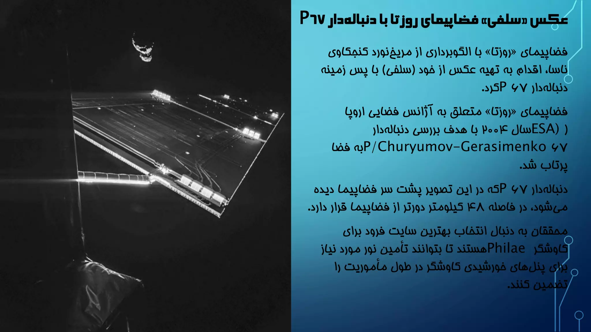 فضاپیمای روزتا با دنباله دار » سلفی « عکس ۶۷P 
با الگوبرداری از مریخ نورد کنجکاوی » روزتا « فضاپیمای 
ناسا، اقدام به تهیه عکس از خود )سلفی( با پس زمینه 
دنبال هدار 6۷P کرد. 
متعلق به آژانس فضایی اروپا » روزتا « فضاپیمای 
( ESA) سال 200۴ با هدف بررسی دنبال هدار 
6۷P/Churyumov-Gerasimenko به فضا 
پرتاب شد. 
دنبال هدار 6۷P که در این تصویر پشت سر فضاپیما دیده 
می شود، در فاصله ۴8 کیلومتر دورتر از فضاپیما قرار دارد. 
محققان به دنبال انتخاب بهترین سایت فرود برای 
کاوشگر Philae هستند تا بتوانند تأمین نور مورد نیاز 
برای پنل های خورشیدی کاوشگر در طول مأموریت را 
تضمین کنند. 
 