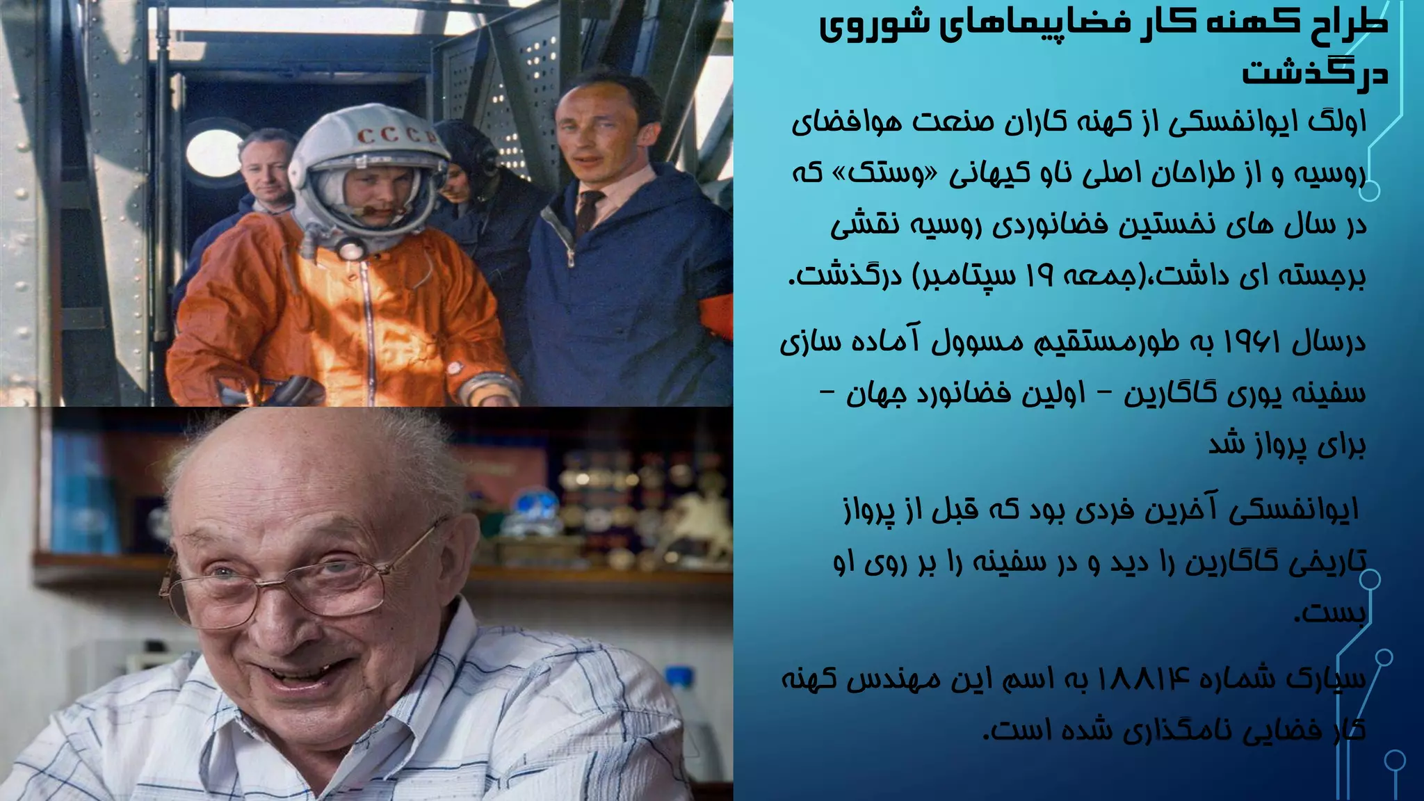 طراح کهنه کار فضاپیماهای شوروی 
درگذشت 
اولگ ایوانفسکی از کهنه کاران صنعت هوافضای 
که » وستک « روسیه و از طراحان اصلی ناو کیهانی 
در سال های نخستین فضانوردی روسیه نقشی 
برجسته ای داشت،)جمعه 19 سپتامبر( درگذشت. 
درسال 1961 به طورمستقیم مسوول آماده سازی 
سفینه یوری گاگارین – اولین فضانورد جهان – 
برای پرواز شد 
ایوانفسکی آخرین فردی بود که قبل از پرواز 
تاریخی گاگارین را دید و در سفینه را بر روی او 
بست. 
سیارک شماره 1881۴ به اسم این مهندس کهنه 
کار فضایی نامگذاری شده است. 
 