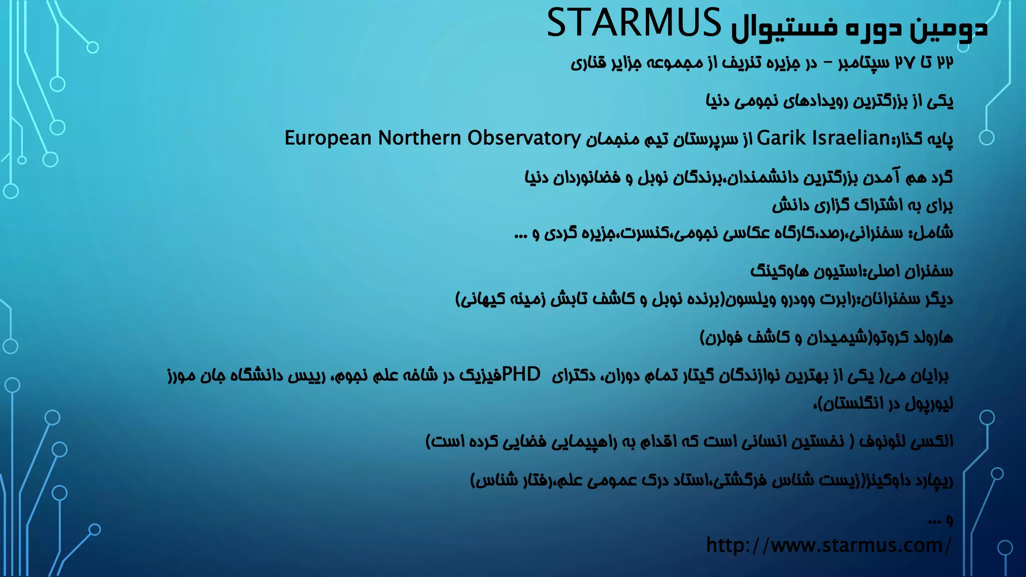 دومین دوره فستیوال STARMUS 
22 تا 2۷ سپتامبر – در جزیره تنریف از مجموعه جزایر قناری 
یکی از بزرگترین رویدادهای نجومی دنیا 
پایه گذار: Garik Israelian از سرپرستان تیم منجمان European Northern Observatory 
گرد هم آمدن بزرگترین دانشمندان،برندگان نوبل و فضانوردان دنیا 
برای به اشتراک گزاری دانش 
شامل: سخنرانی،رصد،کارگاه عکاسی نجومی،کنسرت،جزیره گردی و ... 
سخنران اصلی:استیون هاوکینگ 
دیگر سخنرانان:رابرت وودرو ویلسون)برنده نوبل و کاشف تابش زمینه کیهانی( 
هارولد کروتو)شیمیدان و کاشف فولرن( 
برایان می) یکی از بهترین نوازندگان گیتار تمام دوران، دکترای PHD فیزیک در شاخه علم نجوم، رییس دانشگاه جان مورز 
لیورپول در انگلستان(، 
الکسی لئونوف ) نخستین انسانی است که اقدام به راهپیمایی فضایی کرده است( 
ریچارد داوکینز)زیست شناس فرگشتی،استاد درک عمومی علم،رفتار شناس( 
و ... 
http://www.starmus.com/  