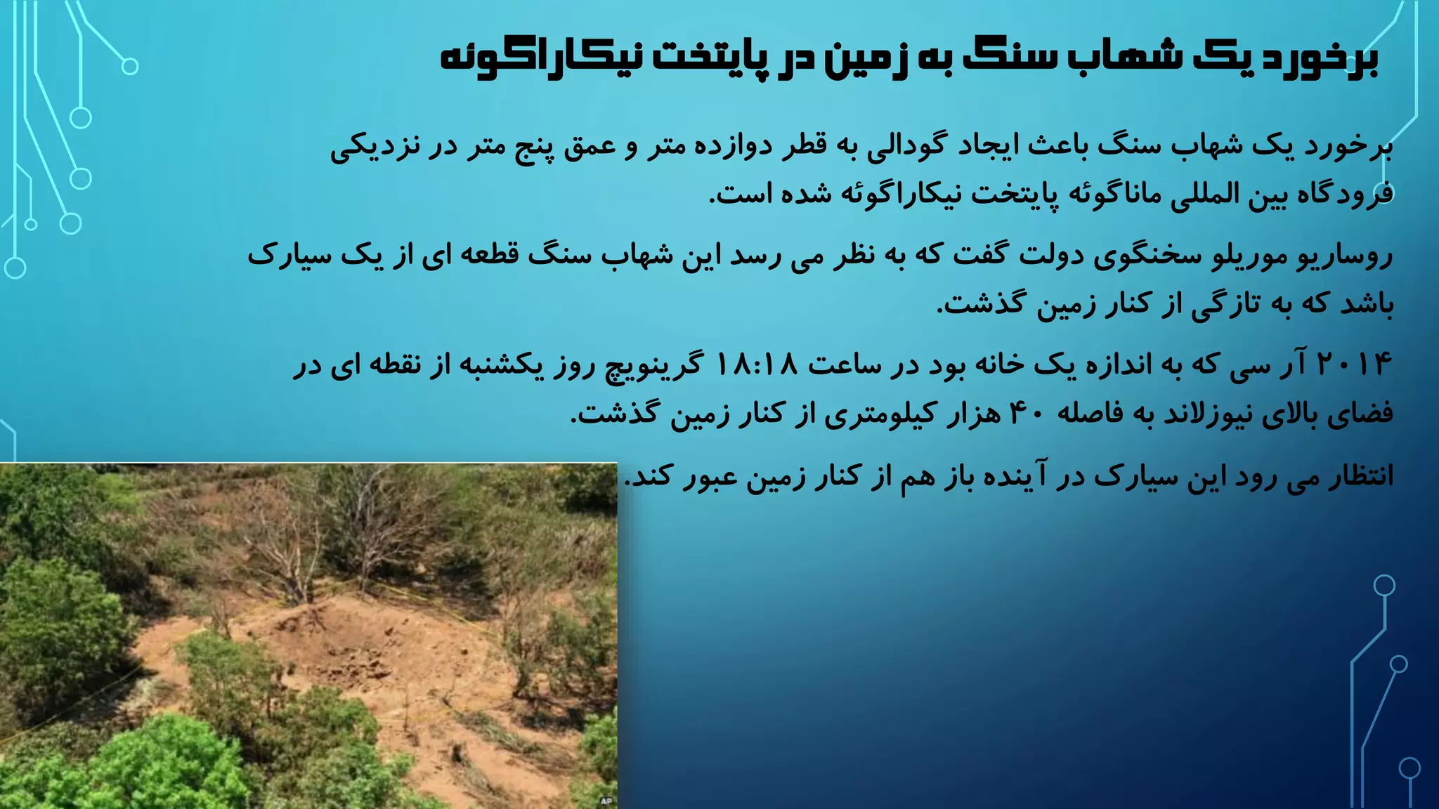 برخورد یک شهاب سنگ به زمین در پایتخت نیکاراگوئه 
برخورد یک شهاب سنگ باعث ایجاد گودالی به قطر دوازده متر و عمق پنج متر در نزدیکی 
فرودگاه بین المللی ماناگوئه پایتخت نیکاراگوئه شده است. 
روساریو موریلو سخنگوی دولت گفت که به نظر می رسد این شهاب سنگ قطعه ای از یک سیارک 
باشد که به تازگی از کنار زمین گذشت. 
۲۰۱۴ آر سی که به اندازه یک خانه بود در ساعت ۱۸:۱۸ گرینویچ روز یکشنبه از نقطه ای در 
فضای بالای نیوزلاند به فاصله ۴۰ هزار کیلومتری از کنار زمین گذشت. 
انتظار می رود این سیارک در آینده باز هم از کنار زمین عبور کند. 
 