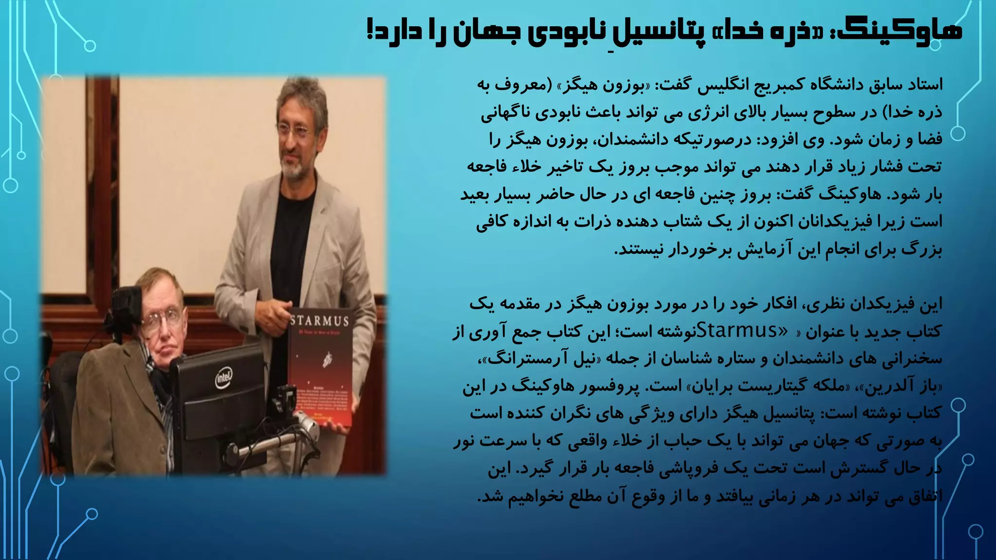 پتانسیل نابودی جهان را دارد! » ذره خدا « : هاوکینگ 
معروف به ( » بوزون هیگز « : استاد سابق دانشگاه کمبریج انگلیس گفت 
ذره خدا( در سطوح بسیار بالای انرژی می تواند باعث نابودی ناگهانی 
فضا و زمان شود. وی افزود: درصورتیکه دانشمندان، بوزون هیگز را 
تحت فشار زیاد قرار دهند می تواند موجب بروز یک تاخیر خلاء فاجعه 
بار شود. هاوکینگ گفت: بروز چنین فاجعه ای در حال حاضر بسیار بعید 
است زیرا فیزیکدانان اکنون از یک شتاب دهنده ذرات به اندازه کافی 
بزرگ برای انجام این آزمایش برخوردار نیستند. 
این فیزیکدان نظری، افکار خود را در مورد بوزون هیگز در مقدمه یک 
« کتاب جدید با عنوان Starmus» نوشته است؛ این کتاب جمع آوری از 
،» نیل آرمسترانگ « سخنرانی های دانشمندان و ستاره شناسان از جمله 
است. پروفسور هاوکینگ در این » ملکه گیتاریست برایان « ،» باز آلدرین « 
کتاب نوشته است: پتانسیل هیگز دارای ویژگی های نگران کننده است 
به صورتی که جهان می تواند با یک حباب از خلاء واقعی که با سرعت نور 
در حال گسترش است تحت یک فروپاشی فاجعه بار قرار گیرد. این 
اتفاق می تواند در هر زمانی بیافتد و ما از وقوع آن مطلع نخواهیم شد. 
 