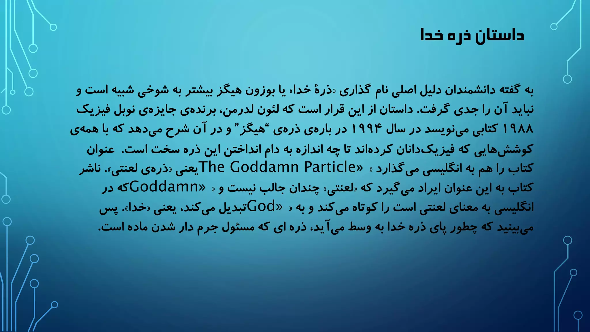 داستان ذره خدا 
یا بوزون هیگز بیشتر به شوخی شبیه است و » ذرۀ خدا « به گفته دانشمندان دلیل اصلی نام گذاری 
نباید آن را جدی گرفت. داستان از این قرار است که لئون لدرمن، برند هی جایز هی نوبل فیزیک 
۱۹۸۸ کتابی م ینویسد در سال ۱۹۹۴ در بار هی ذر هی “هیگز” و در آن شرح م یدهد که با هم هی 
کوشش هایی که فیزی کدانان کرد هاند تا چه اندازه به دام انداختن این ذره سخت است. عنوان 
« کتاب را هم به انگلیسی می گذارد The Goddamn Particle» ناشر .» ذر هی لعنتی « یعنی 
« چندان جالب نیست و » لعنتی « کتاب به این عنوان ایراد م یگیرد که Goddamn» که در 
« انگلیسی به معنای لعنتی است را کوتاه می کند و به God» پس .» خدا « تبدیل می کند، یعنی 
م یبینید که چطور پای ذره خدا به وسط می آید، ذره ای که مسئول جرم دار شدن ماده است. 
 