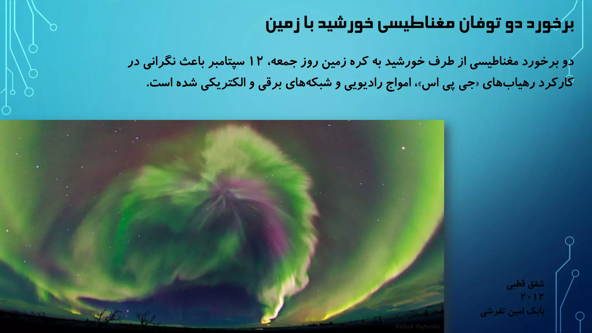 برخورد دو توفان مغناطیسی خورشید با زمین 
دو برخورد مغناطیسی از طرف خورشید به کره زمین روز جمعه، ۱۲ سپتامبر باعث نگرانی در 
امواج رادیویی و شبک ههای برقی و الکتریکی شد ه است. ،» جی پی اس « کارکرد رهیا بهای 
شفق قطبی 
۲۰۱۲ 
بابک امین تفرشی 
 