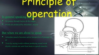 Principle of
operationIn general speaking aloud
 Air passes through larynx & the tongue
 Words are produced by articulator muscle
But when we are about to speak
 Articulate muscle becomes active irrespective of passage of
air
 Even by saying words without producing sound weak
electric currents are sent from brain to speech muscles.
 