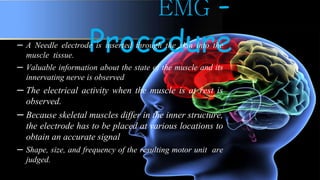 EMG -
Procedure– A Needle electrode is inserted through the skin into the
muscle tissue.
– Valuable information about the state of the muscle and its
innervating nerve is observed
– The electrical activity when the muscle is at rest is
observed.
– Because skeletal muscles differ in the inner structure,
the electrode has to be placed at various locations to
obtain an accurate signal
– Shape, size, and frequency of the resulting motor unit are
judged.
 