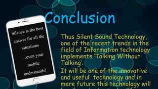 Conclusion
Thus Silent Sound Technology,
one of the recent trends in the
field of Information technology
implements ‘Talking Without
Talking’.
It will be one of the innovative
and useful technology and in
mere future this technology will
 