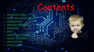 Contents
• INTRODUCTION
• NEED FOR SILENT SOUND
• ORIGINATION
• SENSORS NEEDED
• METHODS
• EMG
• IMAGE PROCESSING
• SILENT FEATURES
• APPLICATION
• CONCLUSION
 